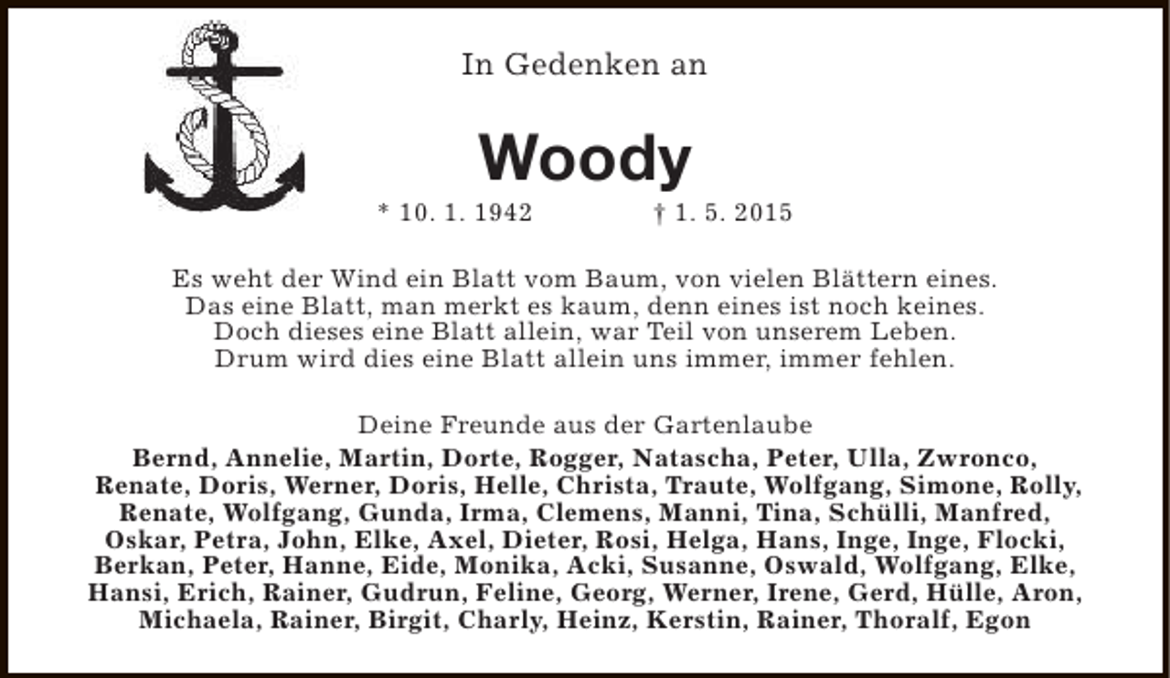 <p>In Gedenken an</p><p>Woody</p><p>* 10. 1. 1942</p><p>† 1. 5. 2015</p><p>Es weht der Wind ein Blatt vom Baum, von vielen Blättern eines.<br />Das eine Blatt, man merkt es kaum, denn eines ist noch keines.<br />Doch dieses eine Blatt allein, war Teil von unserem Leben.<br />Drum wird dies eine Blatt allein uns immer, immer fehlen.<br />Deine Freunde aus der Gartenlaube<br />Bernd, Annelie, Martin, Dorte, Rogger, Natascha, Peter, Ulla, Zwronco,<br />Renate, Doris, Werner, Doris, Helle, Christa, Traute, Wolfgang, Simone, Rolly,<br />Renate, Wolfgang, Gunda, Irma, Clemens, Manni, Tina, Schülli, Manfred,<br />Oskar, Petra, John, Elke, Axel, Dieter, Rosi, Helga, Hans, Inge, Inge, Flocki,<br />Berkan, Peter, Hanne, Eide, Monika, Acki, Susanne, Oswald, Wolfgang, Elke,<br />Hansi, Erich, Rainer, Gudrun, Feline, Georg, Werner, Irene, Gerd, Hülle, Aron,<br />Michaela, Rainer, Birgit, Charly, Heinz, Kerstin, Rainer, Thoralf, Egon</p>
