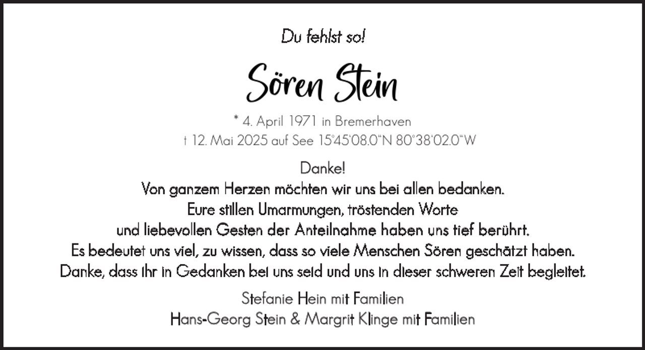 <p>Du fehlst so!</p><p>Sören Stein<br />* 4. April 1971 in Bremerhaven</p><p>† 12. Mai 2025 auf See 15°45‘08.0“N 80°38‘02.0“W</p><p>Danke!<br />Von ganzem Herzen möchten wir uns bei allen bedanken.<br />Eure stillen Umarmungen, tröstenden Worte<br />und liebevollen Gesten der Anteilnahme haben uns tief berührt.<br />Es bedeutet uns viel, zu wissen, dass so viele Menschen Sören geschätzt haben.<br />Danke, dass ihr in Gedanken bei uns seid und uns in dieser schweren Zeit begleitet.<br />Stefanie Hein mit Familien<br />Hans-Georg Stein &amp; Margrit Klinge mit Familien</p>