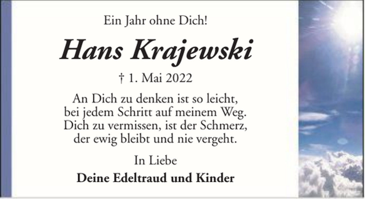 <p>Ein Jahr ohne Dich!</p><p>Hans Krajewski<br />† 1. Mai 2022<br />An Dich zu denken ist so leicht,<br />bei jedem Schritt auf meinem Weg.<br />Dich zu vermissen, ist der Schmerz,<br />der ewig bleibt und nie vergeht.<br />In Liebe<br />Deine Edeltraud und Kinder</p>