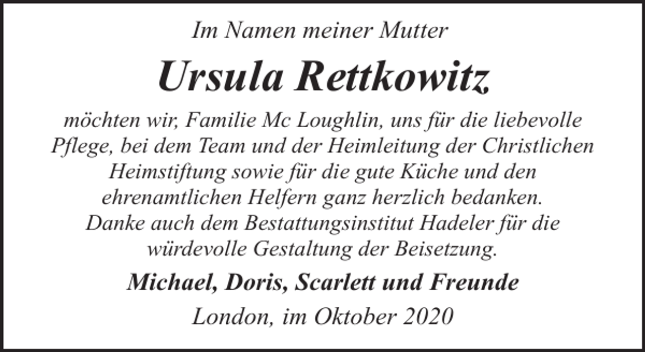 <p>Im Namen meiner Mutter</p><p>Ursula Rettkowitz<br />möchten wir, Familie Mc Loughlin, uns für die liebevolle<br />Pflege, bei dem Team und der Heimleitung der Christlichen<br />Heimstiftung sowie für die gute Küche und den<br />ehrenamtlichen Helfern ganz herzlich bedanken.<br />Danke auch dem Bestattungsinstitut Hadeler für die<br />würdevolle Gestaltung der Beisetzung.</p><p>Michael, Doris, Scarlett und Freunde<br />London, im Oktober 2020</p>
