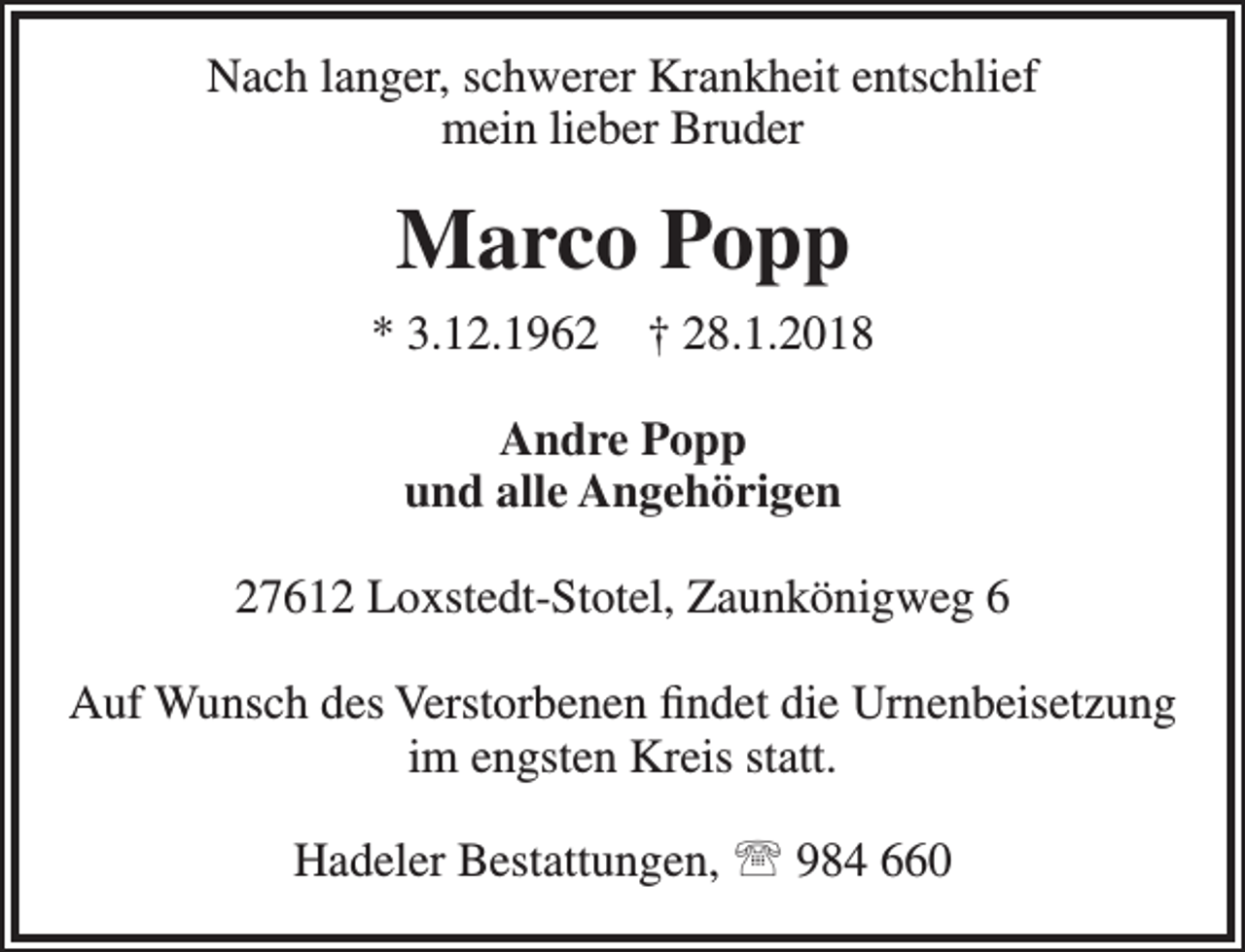 <p>Nach langer, schwerer Krankheit entschlief<br />mein lieber Bruder</p><p>Marco Popp<br />* 3.12.1962</p><p>† 28.1.2018</p><p>Andre Popp<br />und alle Angehörigen<br />27612 Loxstedt-Stotel, Zaunkönigweg 6<br />Auf Wunsch des Verstorbenen findet die Urnenbeisetzung<br />im engsten Kreis statt.<br />Hadeler Bestattungen,  984 660</p>
