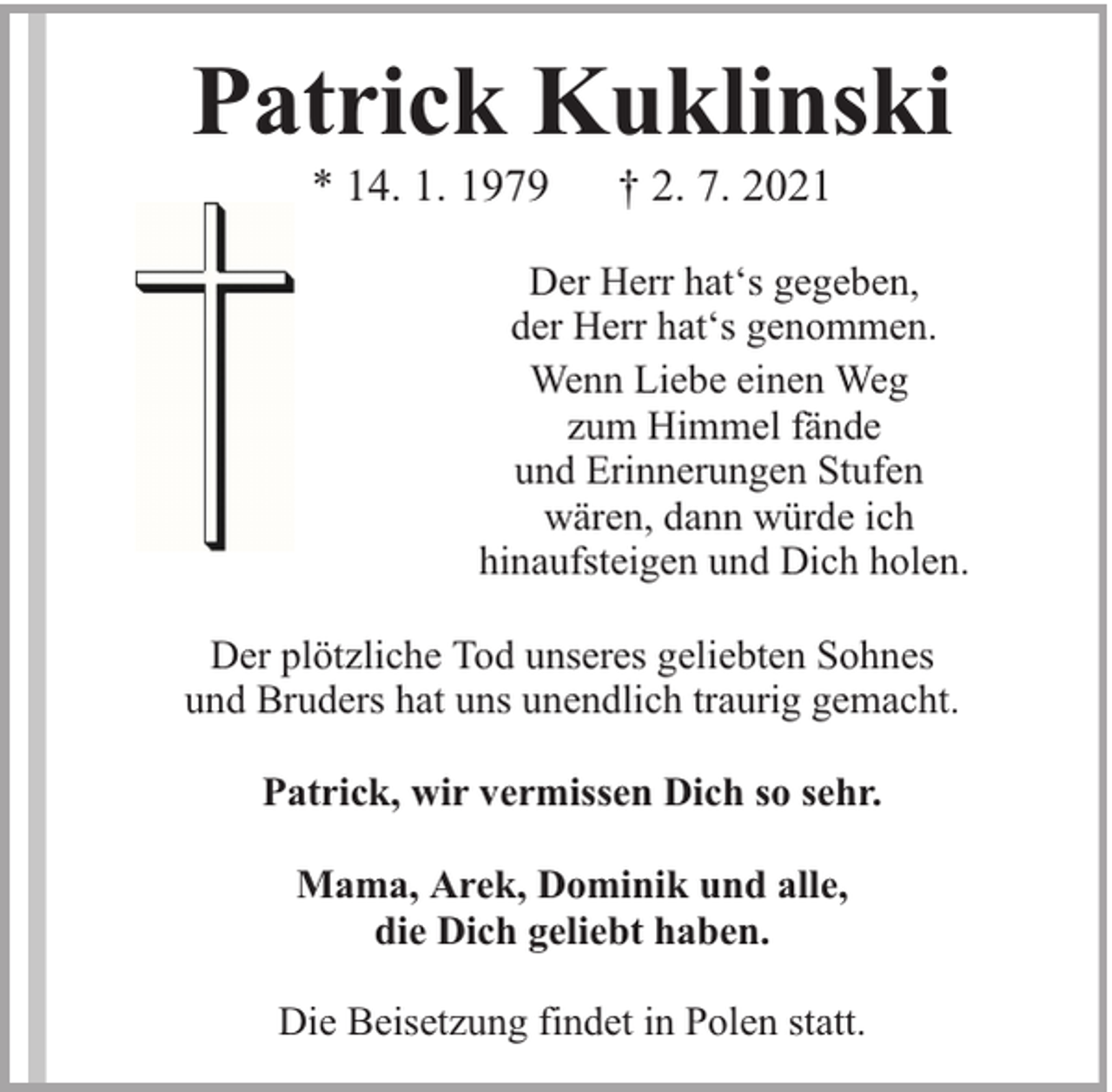<p>Patrick Kuklinski<br />* 14. 1. 1979</p><p>† 2. 7. 2021</p><p>Der Herr hat‘s gegeben,<br />der Herr hat‘s genommen.<br />Wenn Liebe einen Weg<br />zum Himmel fände<br />und Erinnerungen Stufen<br />wären, dann würde ich<br />hinaufsteigen und Dich holen.<br />Der plötzliche Tod unseres geliebten Sohnes<br />und Bruders hat uns unendlich traurig gemacht.<br />Patrick, wir vermissen Dich so sehr.<br />Mama, Arek, Dominik und alle,<br />die Dich geliebt haben.<br />Die Beisetzung findet in Polen statt.</p>