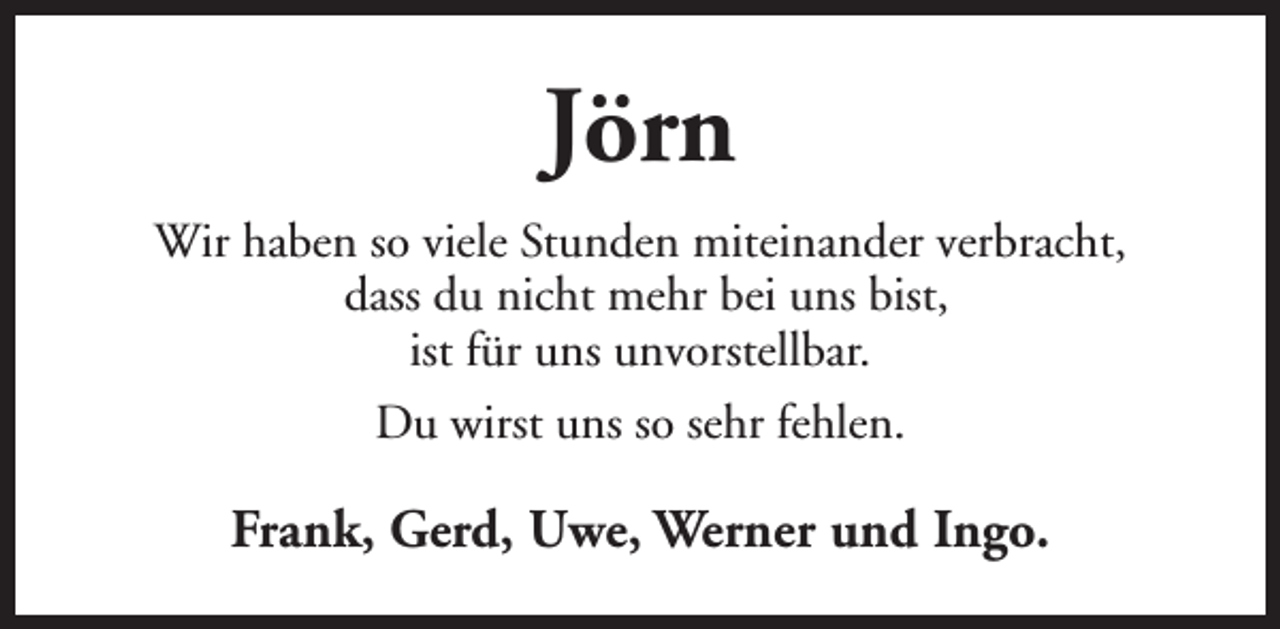 <p>Jörn<br />Wir haben so viele Stunden miteinander verbracht,<br />dass du nicht mehr bei uns bist,<br />ist für uns unvorstellbar.<br />Du wirst uns so sehr fehlen.</p><p>Frank, Gerd, Uwe, Werner und Ingo.</p>