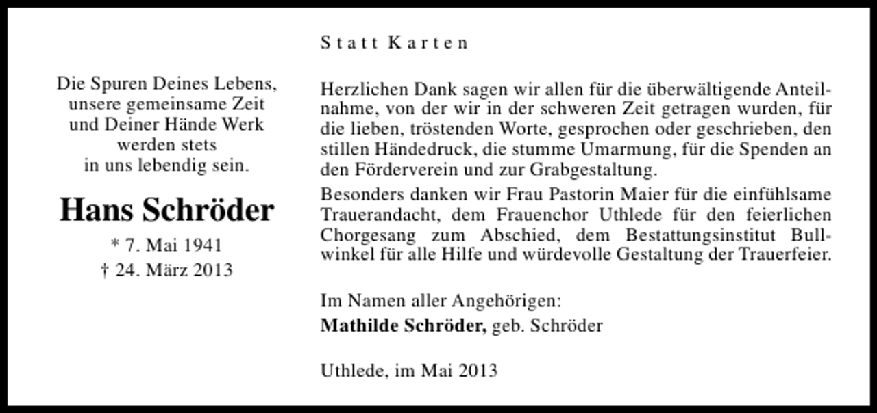 <p>Statt Karten<br />Die Spuren Deines Lebens,<br />unsere gemeinsame Zeit<br />und Deiner Hände Werk<br />werden stets<br />in uns lebendig sein.</p><p>Hans Schröder<br />* 7. Mai 1941<br />† 24. März 2013</p><p>Herzlichen Dank sagen wir allen für die überwältigende Anteilnahme, von der wir in der schweren Zeit getragen wurden, für<br />die lieben, tröstenden Worte, gesprochen oder geschrieben, den<br />stillen Händedruck, die stumme Umarmung, für die Spenden an<br />den Förderverein und zur Grabgestaltung.<br />Besonders danken wir Frau Pastorin Maier für die einfühlsame<br />Trauerandacht, dem Frauenchor Uthlede für den feierlichen<br />Chorgesang zum Abschied, dem Bestattungsinstitut Bullwinkel für alle Hilfe und würdevolle Gestaltung der Trauerfeier.<br />Im Namen aller Angehörigen:<br />Mathilde Schröder, geb. Schröder<br />Uthlede, im Mai 2013</p>