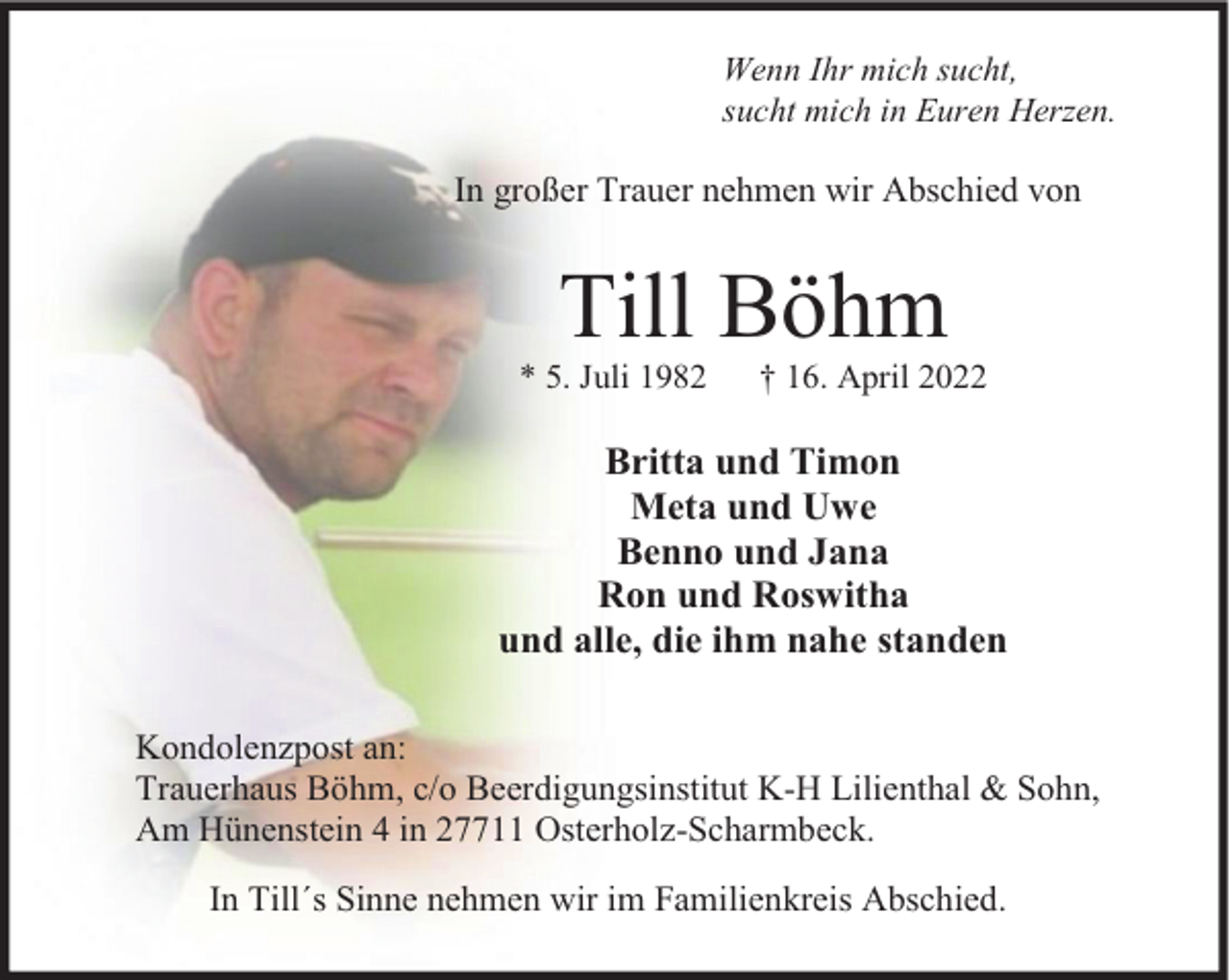 <p>Wenn Ihr mich sucht,<br />sucht mich in Euren Herzen.</p><p>In großer Trauer nehmen wir Abschied von</p><p>Till Böhm</p><p>* 5. Juli 1982</p><p>† 16. April 2022</p><p>Britta und Timon<br />Meta und Uwe<br />Benno und Jana<br />Ron und Roswitha<br />und alle, die ihm nahe standen<br />Kondolenzpost an:<br />Trauerhaus Böhm, c/o Beerdigungsinstitut K-H Lilienthal &amp; Sohn,<br />Am Hünenstein 4 in 27711 Osterholz-Scharmbeck.<br />In Till´s Sinne nehmen wir im Familienkreis Abschied.</p>