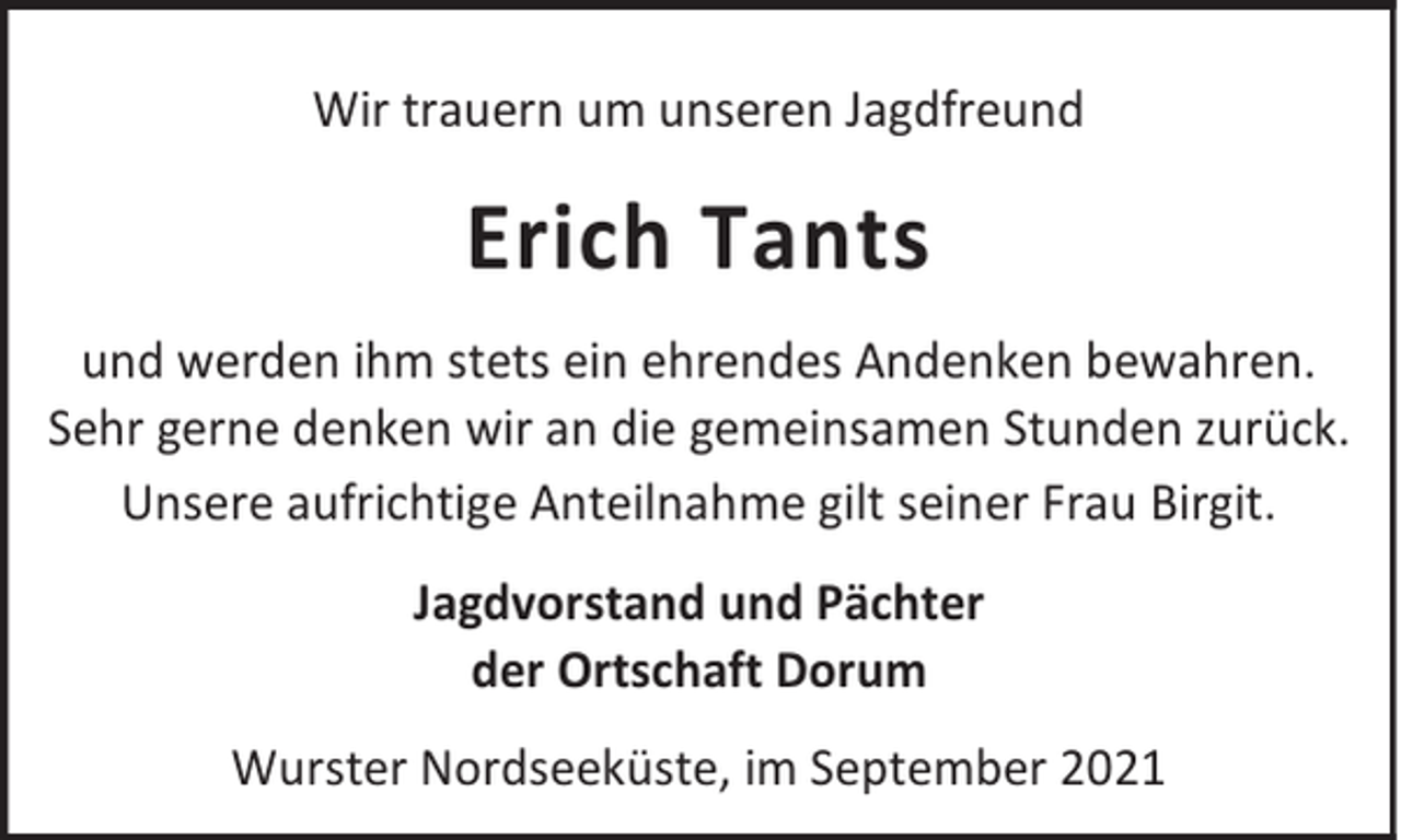 <p>Wir trauern um unseren Jagdfreund</p><p>Erich Tants<br />und werden ihm stets ein ehrendes Andenken bewahren.<br />Sehr gerne denken wir an die gemeinsamen Stunden zurück.<br />Unsere aufrichtige Anteilnahme gilt seiner Frau Birgit.<br />Jagdvorstand und Pächter<br />der Ortschaft Dorum<br />Wurster Nordseeküste, im September 2021</p>