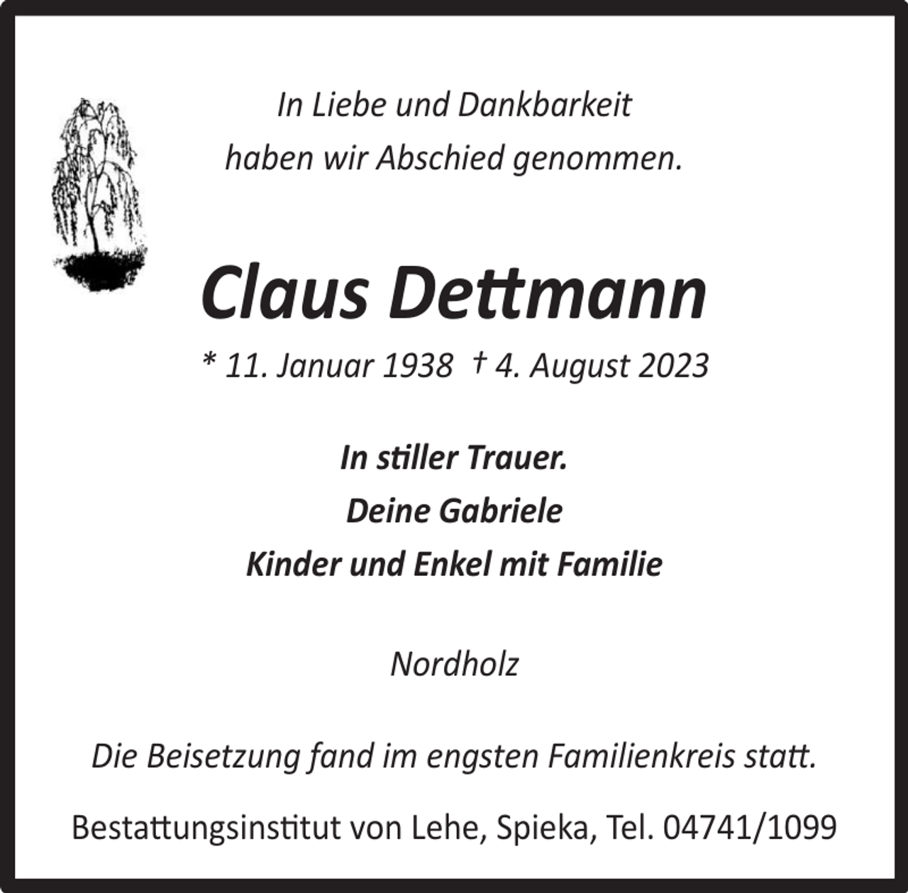 <p>In Liebe und Dankbarkeit<br />haben wir Abschied genommen.</p><p>Claus Dettmann</p><p>* 11. Januar 1938 † 4. August 2023<br />In stiller Trauer.<br />Deine Gabriele<br />Kinder und Enkel mit Familie<br />Nordholz<br />Die Beisetzung fand im engsten Familienkreis statt.<br />Bestattungsinstitut von Lehe, Spieka, Tel. 04741/1099</p>