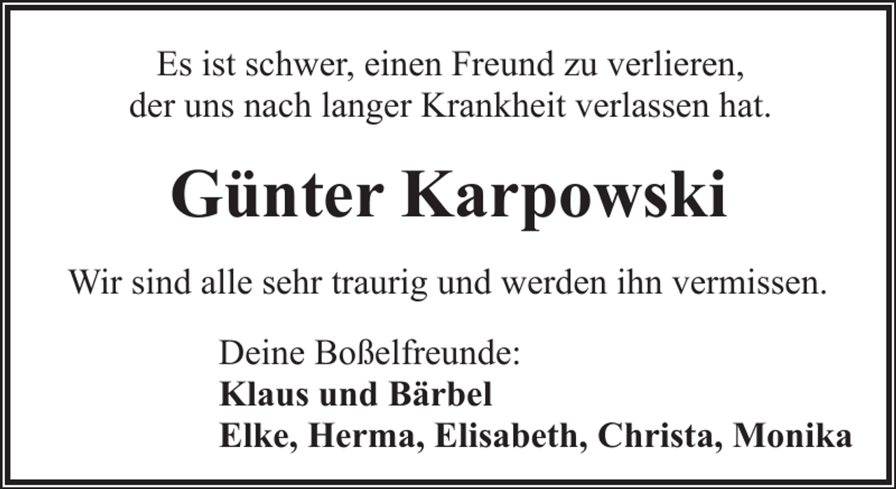 <p>Es ist schwer, einen Freund zu verlieren,<br />der uns nach langer Krankheit verlassen hat.</p><p>Günter Karpowski<br />Wir sind alle sehr traurig und werden ihn vermissen.<br />Deine Boßelfreunde:<br />Klaus und Bärbel<br />Elke, Herma, Elisabeth, Christa, Monika</p>