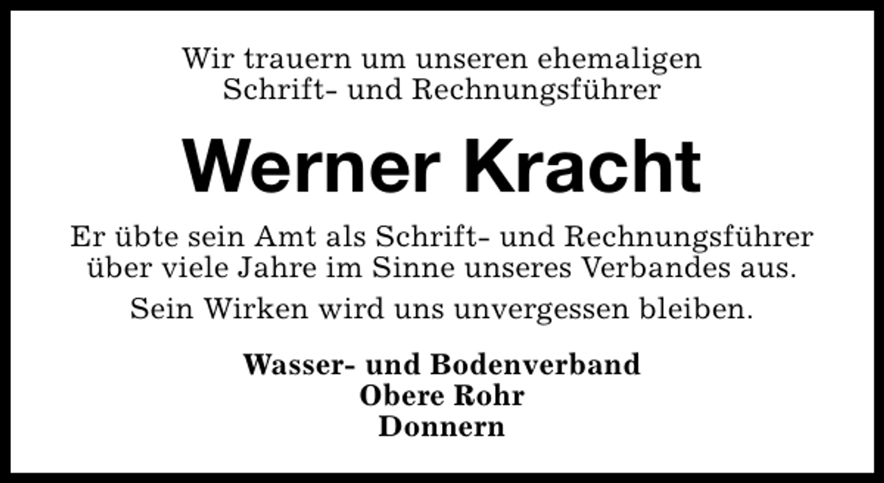 <p>Wir trauern um unseren ehemaligen<br />Schrift- und Rechnungsführer</p><p>Werner Kracht</p><p>Er übte sein Amt als Schrift- und Rechnungsführer<br />über viele Jahre im Sinne unseres Verbandes aus.<br />Sein Wirken wird uns unvergessen bleiben.<br />Wasser- und Bodenverband<br />Obere Rohr<br />Donnern</p>