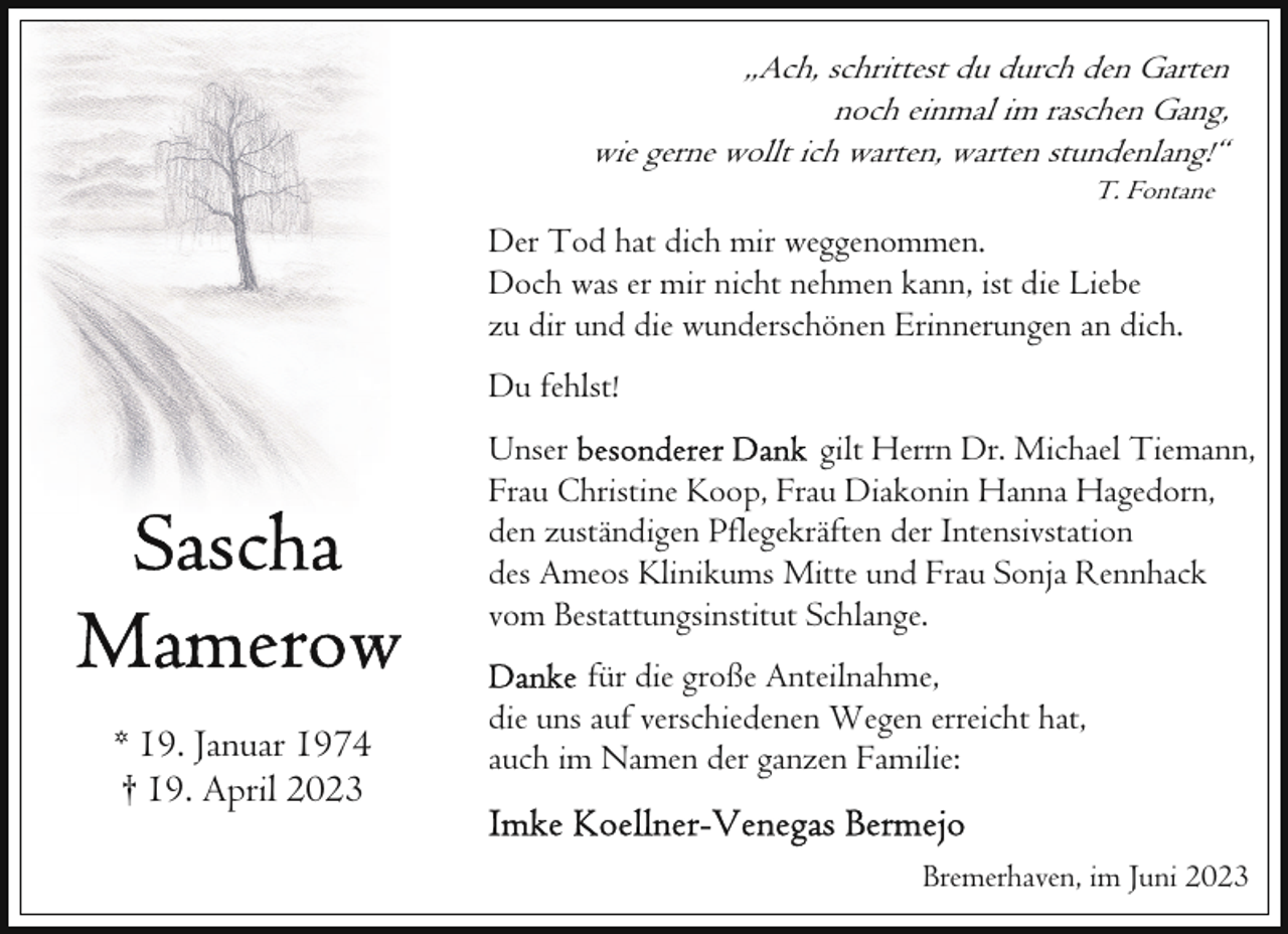 <p>„Ach, schrittest du durch den Garten<br />noch einmal im raschen Gang,<br />wie gerne wollt ich warten, warten stundenlang!“<br />T. Fontane</p><p>Der Tod hat dich mir weggenommen.<br />Doch was er mir nicht nehmen kann, ist die Liebe<br />zu dir und die wunderschönen Erinnerungen an dich.<br />Du fehlst!<br />Unser<br />gilt Herrn Dr. Michael Tiemann,<br />Frau Christine Koop, Frau Diakonin Hanna Hagedorn,<br />den zuständigen Pflegekräften der Intensivstation<br />des Ameos Klinikums Mitte und Frau Sonja Rennhack<br />vom Bestattungsinstitut Schlange.</p><p>* 19. Januar 1974<br />† 19. April 2023</p><p>für die große Anteilnahme,<br />die uns auf verschiedenen Wegen erreicht hat,<br />auch im Namen der ganzen Familie:<br />Bremerhaven, im Juni 2023</p>