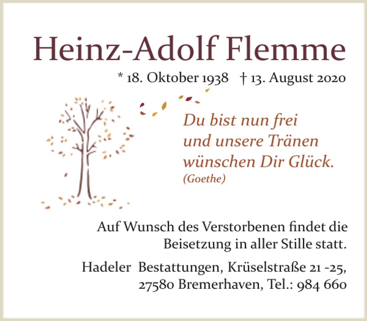 <p>Heinz­Adolf Flemme<br />* 18. Oktober 1938 † 13. August 2020</p><p>Du bist nun frei<br />und unsere Tränen<br />wünschen Dir Glück.<br />(Goethe)</p><p>Auf Wunsch des Verstorbenen ﬁndet die<br />Beisetzung in aller Stille statt.<br />Hadeler Bestattungen, Krüselstraße 21 ­25,<br />27580 Bremerhaven, Tel.: 984 660</p>