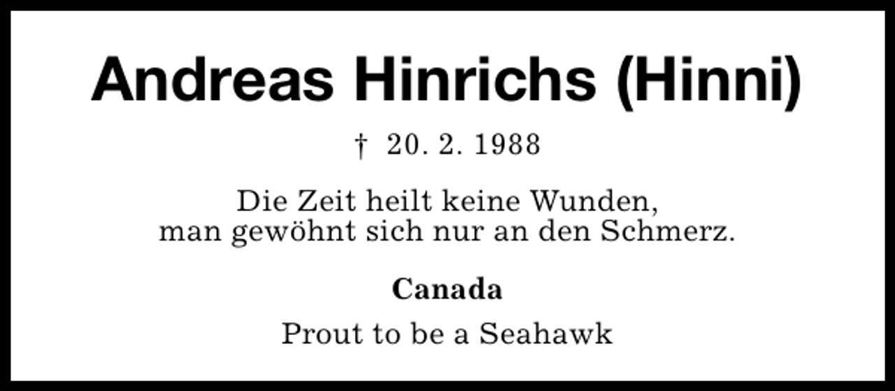 <p>Andreas Hinrichs (Hinni)<br />† 20. 2. 1988<br />Die Zeit heilt keine Wunden,<br />man gewöhnt sich nur an den Schmerz.<br />Canada<br />Prout to be a Seahawk</p>