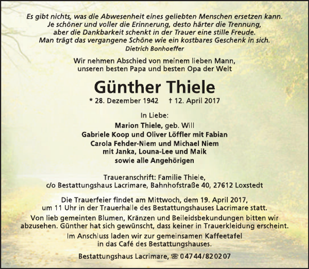 <p>Es gibt nichts, was die Abwesenheit eines geliebten Menschen ersetzen kann.<br />Je schöner und voller die Erinnerung, desto härter die Trennung,<br />aber die Dankbarkeit schenkt in der Trauer eine stille Freude.<br />Man trägt das vergangene Schöne wie ein kostbares Geschenk in sich.<br />Dietrich Bonhoeffer</p><p>Wir nehmen Abschied von meinem lieben Mann,<br />unseren besten Papa und besten Opa der Welt</p><p>Günther Thiele</p><p>* 28. Dezember 1942</p><p>† 12. April 2017</p><p>In Liebe:<br />Marion Thiele, geb. Will<br />Gabriele Koop und Oliver Löffler mit Fabian<br />Carola Fehder-Niem und Michael Niem<br />mit Janka, Louna-Lee und Maik<br />sowie alle Angehörigen<br />Traueranschrift: Familie Thiele,<br />c/o Bestattungshaus Lacrimare, Bahnhofstraße 40, 27612 Loxstedt<br />Die Trauerfeier findet am Mittwoch, dem 19. April 2017,<br />um 11 Uhr in der Trauerhalle des Bestattungshauses Lacrimare statt.<br />Von lieb gemeinten Blumen, Kränzen und Beileidsbekundungen bitten wir<br />abzusehen. Günther hat sich gewünscht, dass keiner in Trauerkleidung erscheint.<br />Im Anschluss laden wir zur gemeinsamen Kaffeetafel<br />in das Café des Bestattungshauses.<br />Bestattungshaus Lacrimare,  0 47 44 / 82 02 07</p>