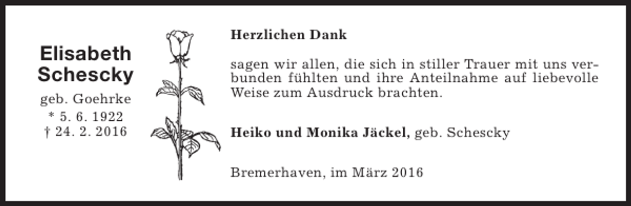 <p>Elisabeth<br />Schescky<br />geb. Goehrke<br />* 5. 6. 1922<br />† 24. 2. 2016</p><p>Herzlichen Dank<br />sagen wir allen, die sich in stiller Trauer mit uns verbunden fühlten und ihre Anteilnahme auf liebevolle<br />Weise zum Ausdruck brachten.<br />Heiko und Monika Jäckel, geb. Schescky<br />Bremerhaven, im März 2016</p>