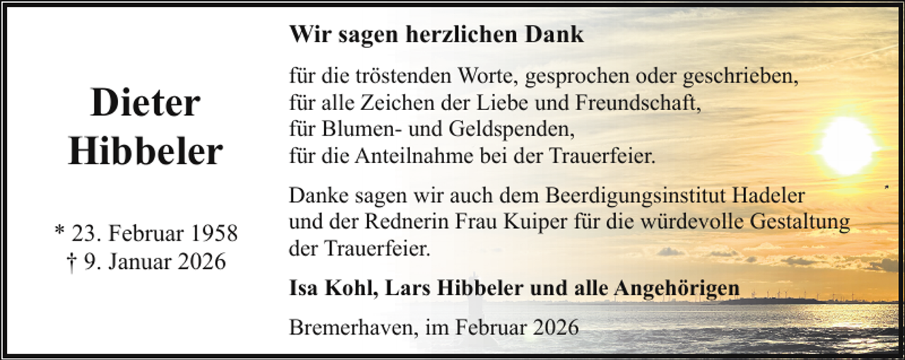 <p>Wir sagen herzlichen Dank</p><p>Dieter<br />Hibbeler<br />* 23. Februar 1958<br />† 9. Januar 2026</p><p>für die tröstenden Worte, gesprochen oder geschrieben,<br />für alle Zeichen der Liebe und Freundschaft,<br />für Blumen- und Geldspenden,<br />für die Anteilnahme bei der Trauerfeier.<br />Danke sagen wir auch dem Beerdigungsinstitut Hadeler<br />und der Rednerin Frau Kuiper für die würdevolle Gestaltung<br />der Trauerfeier.<br />Isa Kohl, Lars Hibbeler und alle Angehörigen<br />Bremerhaven, im Februar 2026</p>