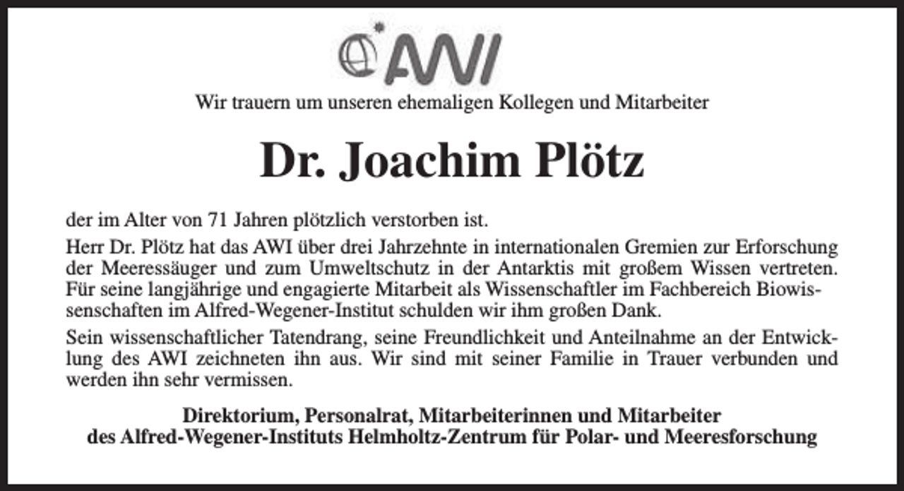 <p>Wir trauern um unseren ehemaligen Kollegen und Mitarbeiter</p><p>Dr. Joachim Plötz<br />der im Alter von 71 Jahren plötzlich verstorben ist.<br />Herr Dr. Plötz hat das AWI über drei Jahrzehnte in internationalen Gremien zur Erforschung<br />der Meeressäuger und zum Umweltschutz in der Antarktis mit großem Wissen vertreten.<br />Für seine langjährige und engagierte Mitarbeit als Wissenschaftler im Fachbereich Biowissenschaften im Alfred-Wegener-Institut schulden wir ihm großen Dank.<br />Sein wissenschaftlicher Tatendrang, seine Freundlichkeit und Anteilnahme an der Entwicklung des AWI zeichneten ihn aus. Wir sind mit seiner Familie in Trauer verbunden und<br />werden ihn sehr vermissen.<br />Direktorium, Personalrat, Mitarbeiterinnen und Mitarbeiter<br />des Alfred-Wegener-Instituts Helmholtz-Zentrum für Polar- und Meeresforschung</p>