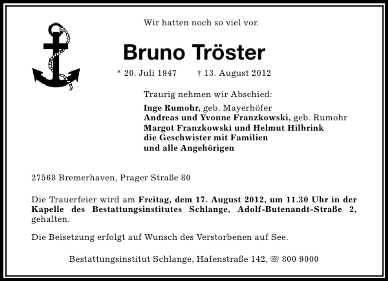 <p>Wir hatten noch so viel vor.</p><p>Bruno Tröster</p><p>* 20. Juli 1947</p><p>† 13. August 2012</p><p>Traurig nehmen wir Abschied:<br />Inge Rumohr, geb. Mayerhöfer<br />Andreas und Yvonne Franzkowski, geb. Rumohr<br />Margot Franzkowski und Helmut Hilbrink<br />die Geschwister mit Familien<br />und alle Angehörigen<br />27568 Bremerhaven, Prager Straße 80<br />Die Trauerfeier wird am Freitag, dem 17. August 2012, um 11.30 Uhr in der<br />Kapelle des Bestattungsinstitutes Schlange, Adolf-Butenandt-Straße 2,<br />gehalten.<br />Die Beisetzung erfolgt auf Wunsch des Verstorbenen auf See.<br />Bestattungsinstitut Schlange, Hafenstraße 142, s 800 9000</p>