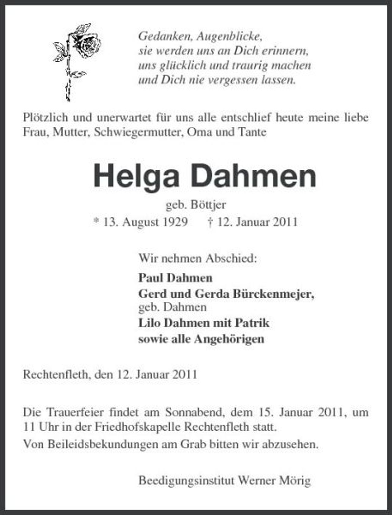 <p>Gedanken, Augenblicke, sie werden uns an Dich erinnern, uns glücklich und traurig machen und Dich nie vergessen lassen. Plötzlich und unerwartet für uns alle entschlief heute meine liebe Frau, Mutter, Schwiegermutter, Oma und Tante</p><p>Helga Dahmen<br />geb. Böttjer * 13. August 1929 † 12. Januar 2011 Wir nehmen Abschied: Paul Dahmen Gerd und Gerda Bürckenmejer, geb. Dahmen Lilo Dahmen mit Patrik sowie alle Angehörigen Rechtenfleth, den 12. Januar 2011 Die Trauerfeier findet am Sonnabend, dem 15. Januar 2011, um 11 Uhr in der Friedhofskapelle Rechtenfleth statt. Von Beileidsbekundungen am Grab bitten wir abzusehen. Beedigungsinstitut Werner Mörig</p>