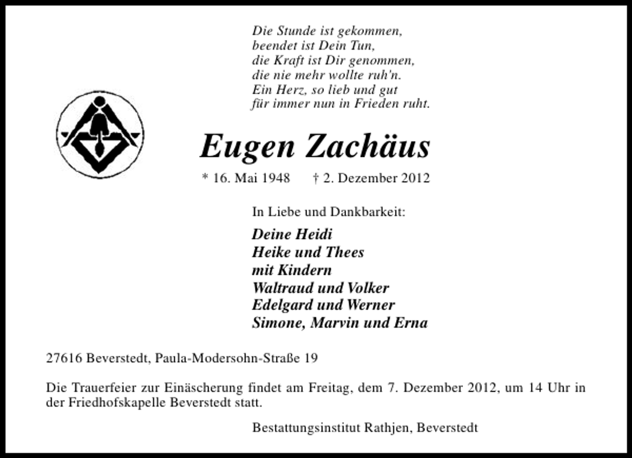 <p>Die Stunde ist gekommen,<br />beendet ist Dein Tun,<br />die Kraft ist Dir genommen,<br />die nie mehr wollte ruh'n.<br />Ein Herz, so lieb und gut<br />für immer nun in Frieden ruht.</p><p>Eugen Zachäus<br />* 16. Mai 1948</p><p>† 2. Dezember 2012</p><p>In Liebe und Dankbarkeit:</p><p>Deine Heidi<br />Heike und Thees<br />mit Kindern<br />Waltraud und Volker<br />Edelgard und Werner<br />Simone, Marvin und Erna<br />27616 Beverstedt, Paula-Modersohn-Straße 19<br />Die Trauerfeier zur Einäscherung findet am Freitag, dem 7. Dezember 2012, um 14 Uhr in<br />der Friedhofskapelle Beverstedt statt.<br />Bestattungsinstitut Rathjen, Beverstedt</p>