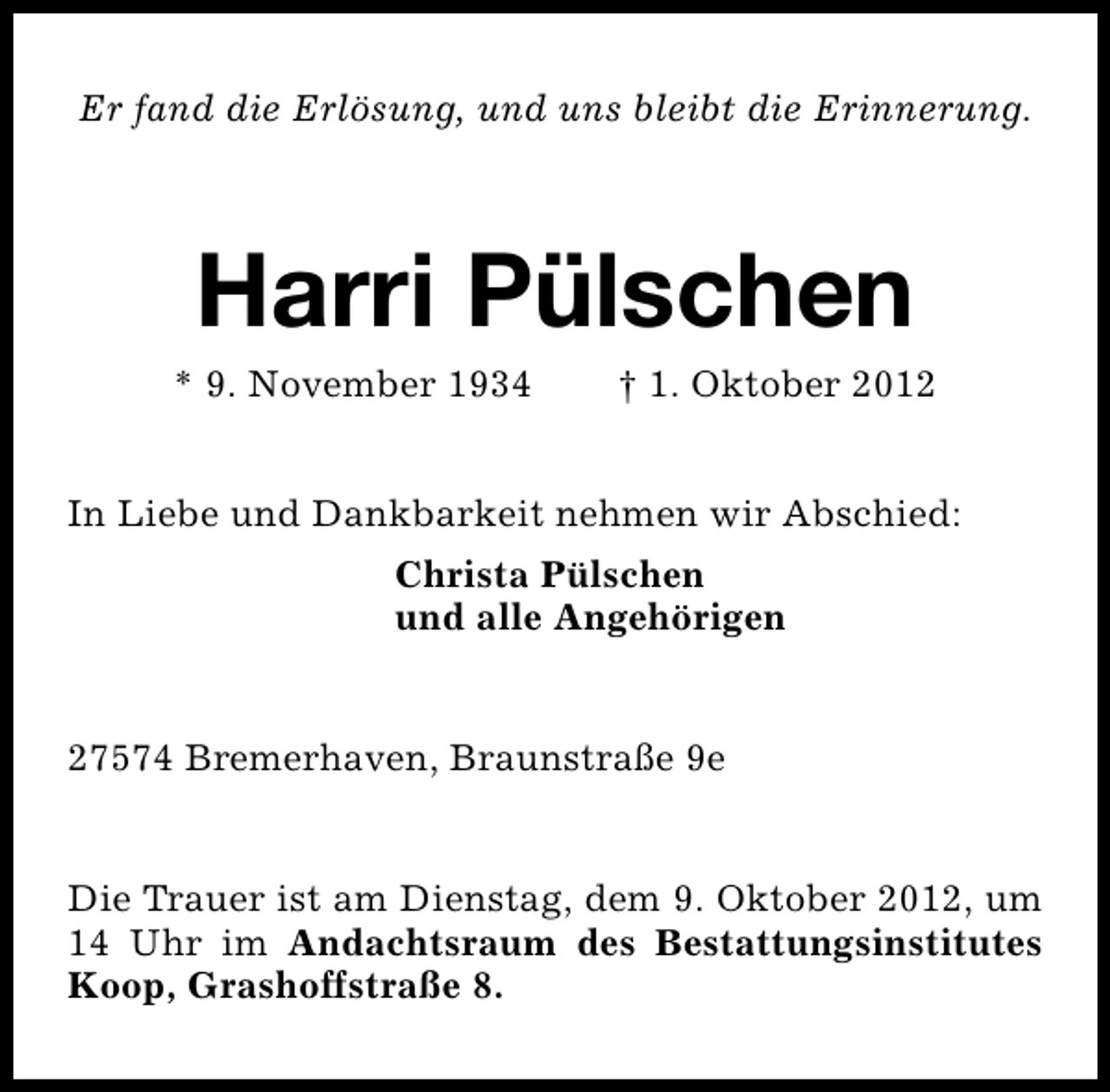 <p>Er fand die Erlösung, und uns bleibt die Erinnerung.</p><p>Harri Pülschen</p><p>* 9. November 1934</p><p>† 1. Oktober 2012</p><p>In Liebe und Dankbarkeit nehmen wir Abschied:<br />Christa Pülschen<br />und alle Angehörigen<br />27574 Bremerhaven, Braunstraße 9e<br />Die Trauer ist am Dienstag, dem 9. Oktober 2012, um<br />14 Uhr im Andachtsraum des Bestattungsinstitutes<br />Koop, Grashoffstraße 8.</p>