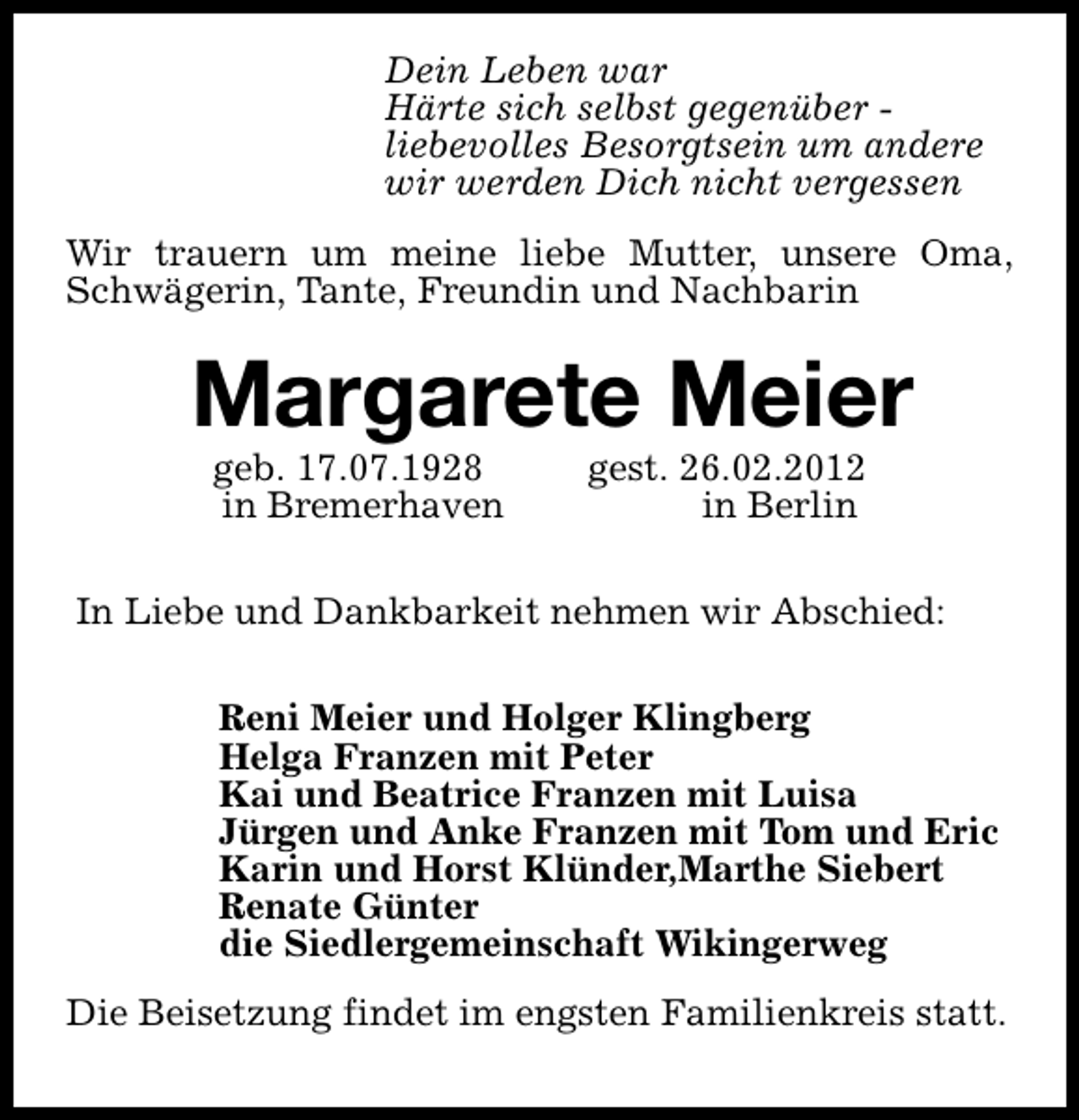 <p>Dein Leben war<br />Härte sich selbst gegenüber liebevolles Besorgtsein um andere<br />wir werden Dich nicht vergessen<br />Wir trauern um meine liebe Mutter, unsere Oma,<br />Schwägerin, Tante, Freundin und Nachbarin</p>
<p>Margarete Meier<br />geb. 17.07.1928<br />in Bremerhaven</p>
<p>gest. 26.02.2012<br />in Berlin</p>
<p>In Liebe und Dankbarkeit nehmen wir Abschied:<br />Reni Meier und Holger Klingberg<br />Helga Franzen mit Peter<br />Kai und Beatrice Franzen mit Luisa<br />Jürgen und Anke Franzen mit Tom und Eric<br />Karin und Horst Klünder,Marthe Siebert<br />Renate Günter<br />die Siedlergemeinschaft Wikingerweg<br />Die Beisetzung findet im engsten Familienkreis statt.</p>