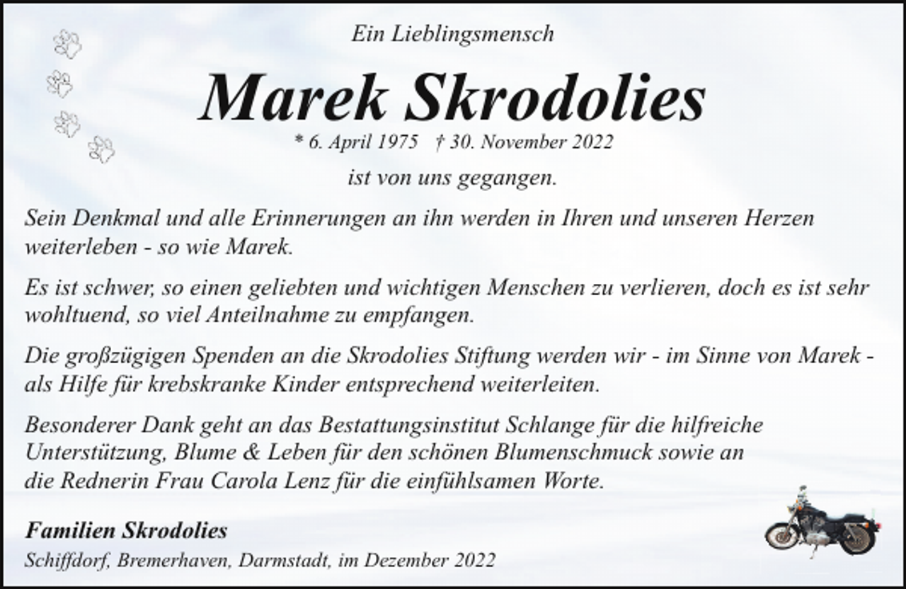 <p>Ein Lieblingsmensch</p><p>Marek Skrodolies<br />* 6. April 1975 † 30. November 2022</p><p>ist von uns gegangen.<br />Sein Denkmal und alle Erinnerungen an ihn werden in Ihren und unseren Herzen<br />weiterleben - so wie Marek.<br />Es ist schwer, so einen geliebten und wichtigen Menschen zu verlieren, doch es ist sehr<br />wohltuend, so viel Anteilnahme zu empfangen.<br />Die großzügigen Spenden an die Skrodolies Stiftung werden wir - im Sinne von Marek als Hilfe für krebskranke Kinder entsprechend weiterleiten.<br />Besonderer Dank geht an das Bestattungsinstitut Schlange für die hilfreiche<br />Unterstützung, Blume &amp; Leben für den schönen Blumenschmuck sowie an<br />die Rednerin Frau Carola Lenz für die einfühlsamen Worte.<br />Familien Skrodolies<br />Schiffdorf, Bremerhaven, Darmstadt, im Dezember 2022</p>