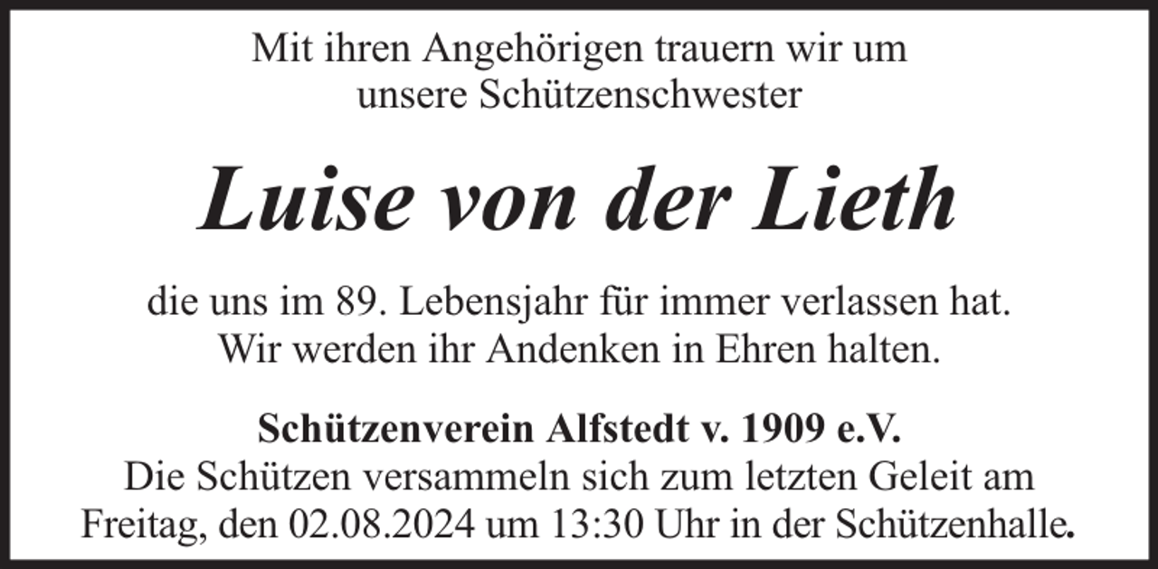 <p>Mit ihren Angehörigen trauern wir um<br />unsere Schützenschwester</p><p>Luise von der Lieth<br />die uns im 89. Lebensjahr für immer verlassen hat.<br />Wir werden ihr Andenken in Ehren halten.<br />Schützenverein Alfstedt v. 1909 e.V.<br />Die Schützen versammeln sich zum letzten Geleit am<br />Freitag, den 02.08.2024 um 13:30 Uhr in der Schützenhalle.</p>