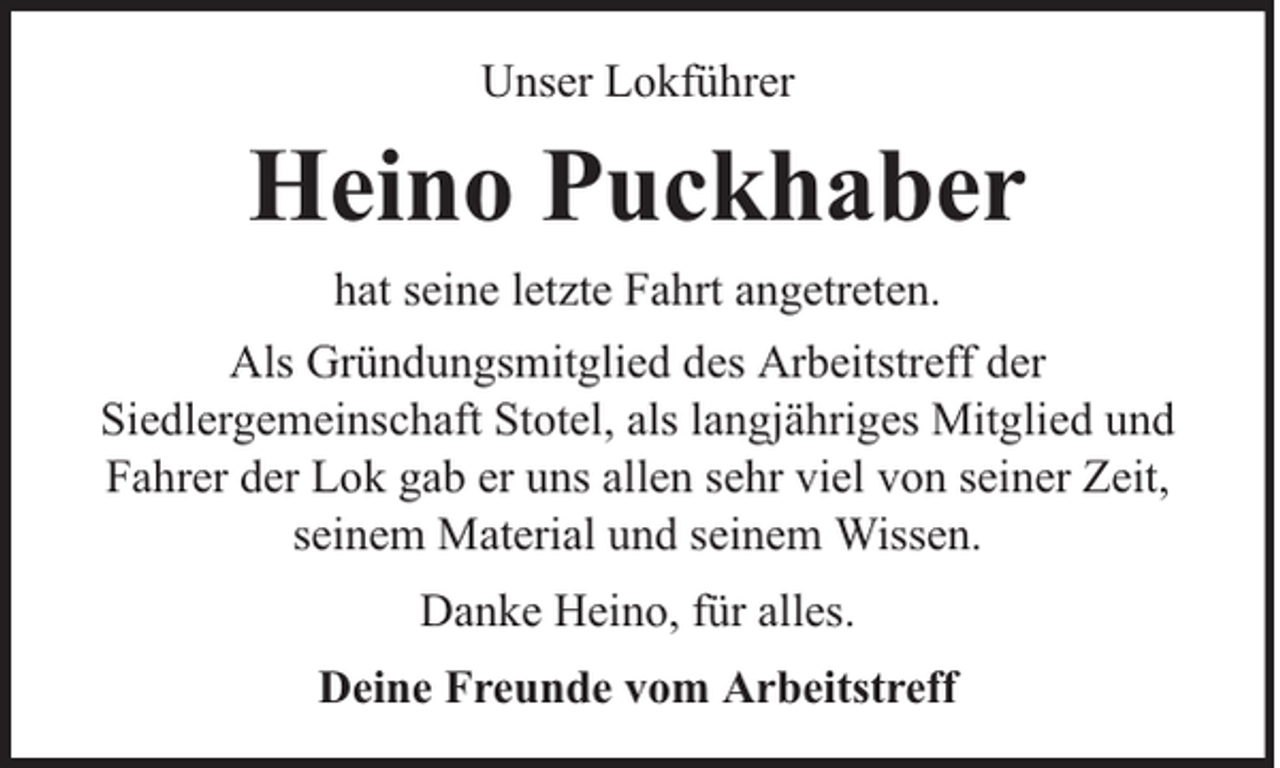 <p>Unser Lokführer</p><p>Heino Puckhaber<br />hat seine letzte Fahrt angetreten.<br />Als Gründungsmitglied des Arbeitstreff der<br />Siedlergemeinschaft Stotel, als langjähriges Mitglied und<br />Fahrer der Lok gab er uns allen sehr viel von seiner Zeit,<br />seinem Material und seinem Wissen.<br />Danke Heino, für alles.<br />Deine Freunde vom Arbeitstreff</p>