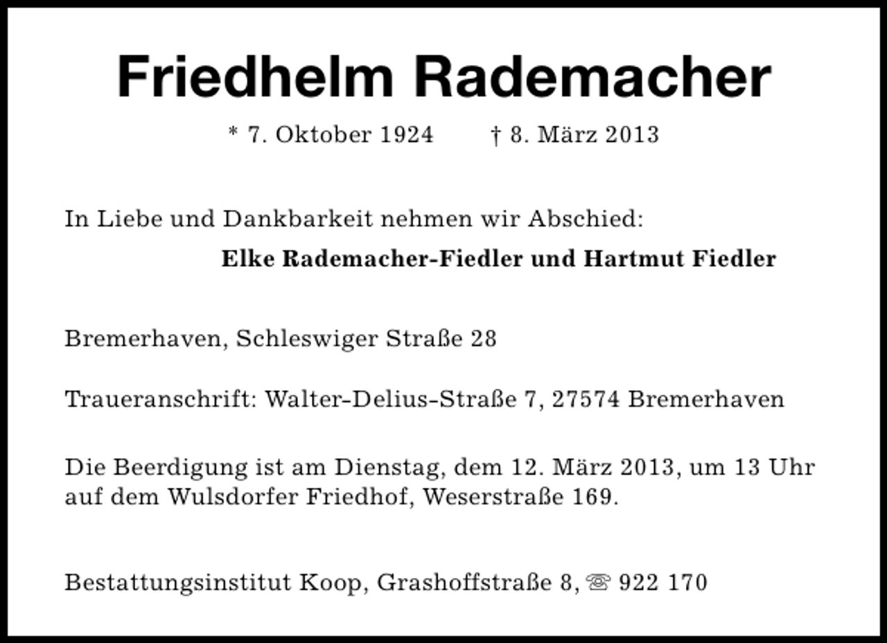 <p>Friedhelm Rademacher<br />* 7. Oktober 1924</p><p>† 8. März 2013</p><p>In Liebe und Dankbarkeit nehmen wir Abschied:<br />Elke Rademacher-Fiedler und Hartmut Fiedler<br />Bremerhaven, Schleswiger Straße 28<br />Traueranschrift: Walter-Delius-Straße 7, 27574 Bremerhaven<br />Die Beerdigung ist am Dienstag, dem 12. März 2013, um 13 Uhr<br />auf dem Wulsdorfer Friedhof, Weserstraße 169.<br />Bestattungsinstitut Koop, Grashoffstraße 8, s 922 170</p>