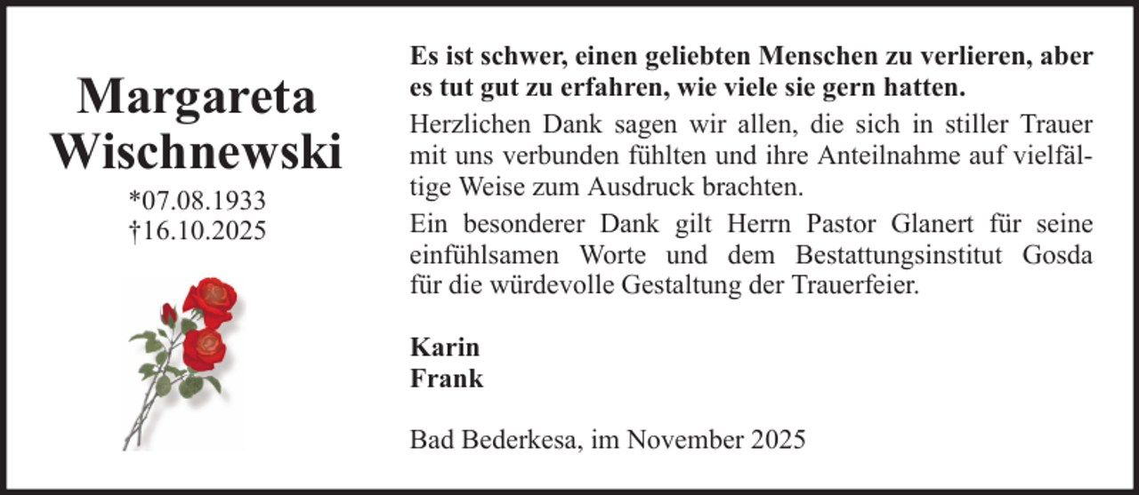 <p>Margareta<br />Wischnewski<br />*07.08.1933<br />†16.10.2025</p>
<p>Es ist schwer, einen geliebten Menschen zu verlieren, aber<br />es tut gut zu erfahren, wie viele sie gern hatten.<br />Herzlichen Dank sagen wir allen, die sich in stiller Trauer<br />mit uns verbunden fühlten und ihre Anteilnahme auf vielfältige Weise zum Ausdruck brachten.<br />Ein besonderer Dank gilt Herrn Pastor Glanert für seine<br />einfühlsamen Worte und dem Bestattungsinstitut Gosda<br />für die würdevolle Gestaltung der Trauerfeier.<br />Karin<br />Frank<br />Bad Bederkesa, im November 2025</p>