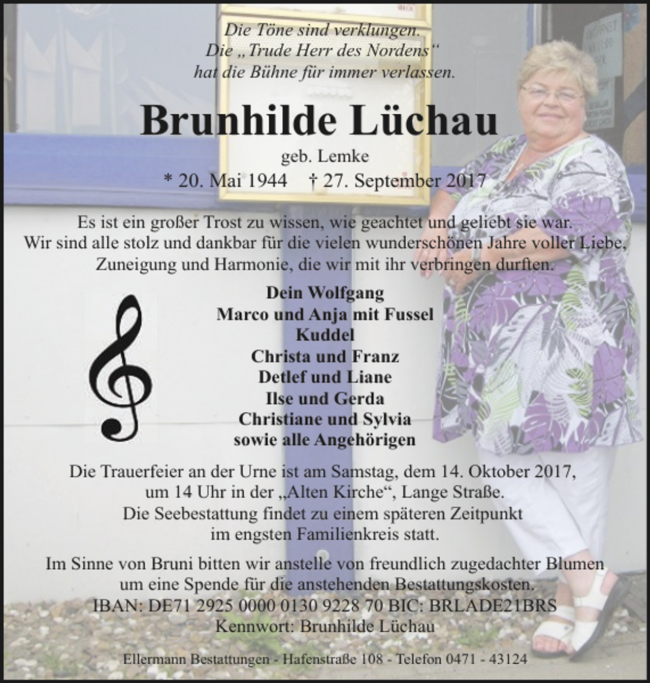<p>Die Töne sind verklungen.<br />Die „Trude Herr des Nordens“<br />hat die Bühne für immer verlassen.</p>
<p>Brunhilde Lüchau<br />geb. Lemke</p>
<p>* 20. Mai 1944</p>
<p>† 27. September 2017</p>
<p>Es ist ein großer Trost zu wissen, wie geachtet und geliebt sie war.<br />Wir sind alle stolz und dankbar für die vielen wunderschönen Jahre voller Liebe,<br />Zuneigung und Harmonie, die wir mit ihr verbringen durften.<br />Dein Wolfgang<br />Marco und Anja mit Fussel<br />Kuddel<br />Christa und Franz<br />Detlef und Liane<br />Ilse und Gerda<br />Christiane und Sylvia<br />sowie alle Angehörigen<br />Die Trauerfeier an der Urne ist am Samstag, dem 14. Oktober 2017,<br />um 14 Uhr in der „Alten Kirche“, Lange Straße.<br />Die Seebestattung findet zu einem späteren Zeitpunkt<br />im engsten Familienkreis statt.<br />Im Sinne von Bruni bitten wir anstelle von freundlich zugedachter Blumen<br />um eine Spende für die anstehenden Bestattungskosten.<br />IBAN: DE71 2925 000130 9228 70 BIC: BRLADE21BRS<br />Kennwort: Brunhilde Lüchau<br />Ellermann Bestattungen - Hafenstraße 108 - Telefon 0471 - 43124</p>