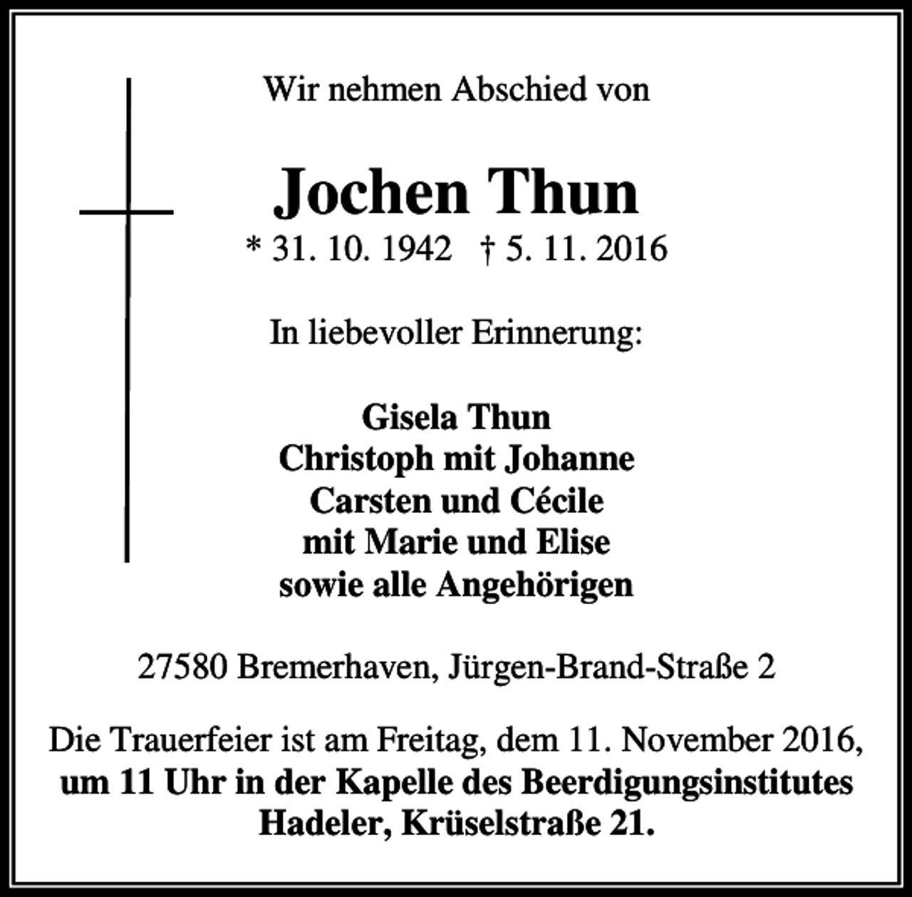 <p>Wir nehmen Abschied von</p><p>Jochen Thun</p><p>* 31. 10. 1942 † 5. 11. 2016<br />In liebevoller Erinnerung:<br />Gisela Thun<br />Christoph mit Johanne<br />Carsten und Cécile<br />mit Marie und Elise<br />sowie alle Angehörigen<br />27580 Bremerhaven, Jürgen-Brand-Straße 2<br />Die Trauerfeier ist am Freitag, dem 11. November 2016,<br />um 11 Uhr in der Kapelle des Beerdigungsinstitutes<br />Hadeler, Krüselstraße 21.</p>