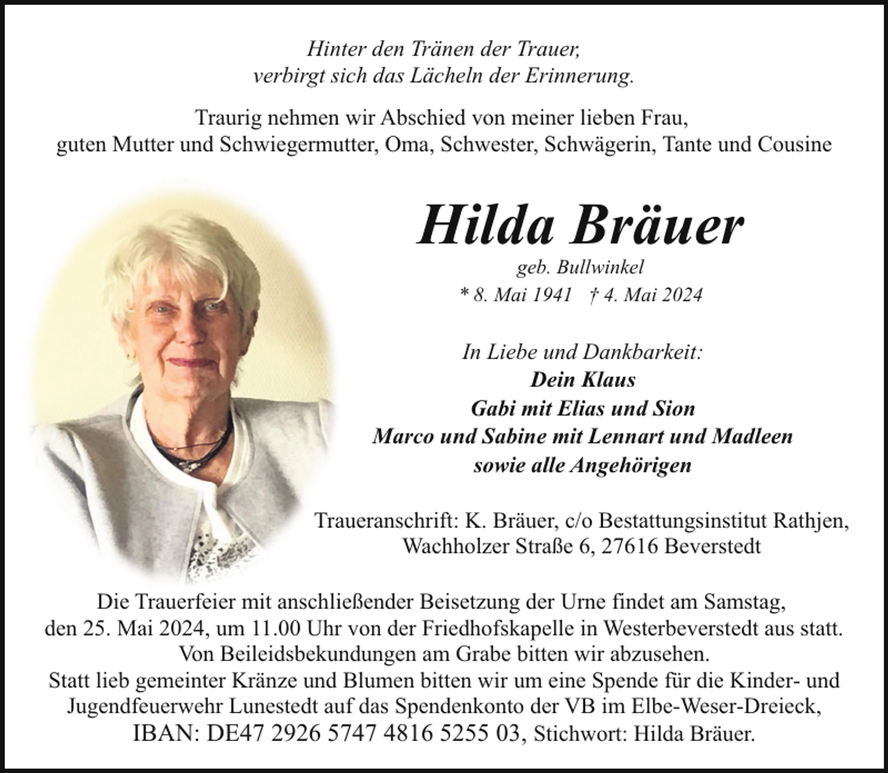 <p>Hinter den Tränen der Trauer,<br />verbirgt sich das Lächeln der Erinnerung.<br />Traurig nehmen wir Abschied von meiner lieben Frau,<br />guten Mutter und Schwiegermutter, Oma, Schwester, Schwägerin, Tante und Cousine</p>
<p>Hilda Bräuer<br />geb. Bullwinkel<br />* 8. Mai 1941 † 4. Mai 2024</p>
<p>In Liebe und Dankbarkeit:<br />Dein Klaus<br />Gabi mit Elias und Sion<br />Marco und Sabine mit Lennart und Madleen<br />sowie alle Angehörigen<br />Traueranschrift: K. Bräuer, c/o Bestattungsinstitut Rathjen,<br />Wachholzer Straße 6, 27616 Beverstedt<br />Die Trauerfeier mit anschließender Beisetzung der Urne findet am Samstag,<br />den 25. Mai 2024, um 11.00 Uhr von der Friedhofskapelle in Westerbeverstedt aus statt.<br />Von Beileidsbekundungen am Grabe bitten wir abzusehen.<br />Statt lieb gemeinter Kränze und Blumen bitten wir um eine Spende für die Kinder- und<br />Jugendfeuerwehr Lunestedt auf das Spendenkonto der VB im Elbe-Weser-Dreieck,<br />IBAN: DE47 2926 5747 4816 5255 03, Stichwort: Hilda Bräuer.</p>