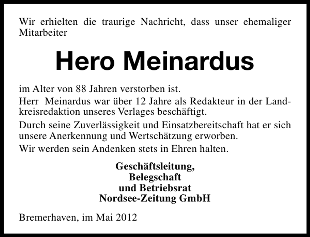 <p>Wir erhielten die traurige Nachricht, dass unser ehemaliger<br />Mitarbeiter</p><p>Hero Meinardus<br />im Alter von 88 Jahren verstorben ist.<br />Herr Meinardus war über 12 Jahre als Redakteur in der Landkreisredaktion unseres Verlages beschäftigt.<br />Durch seine Zuverlässigkeit und Einsatzbereitschaft hat er sich<br />unsere Anerkennung und Wertschätzung erworben.<br />Wir werden sein Andenken stets in Ehren halten.<br />Geschäftsleitung,<br />Belegschaft<br />und Betriebsrat<br />Nordsee-Zeitung GmbH<br />Bremerhaven, im Mai 2012</p>
