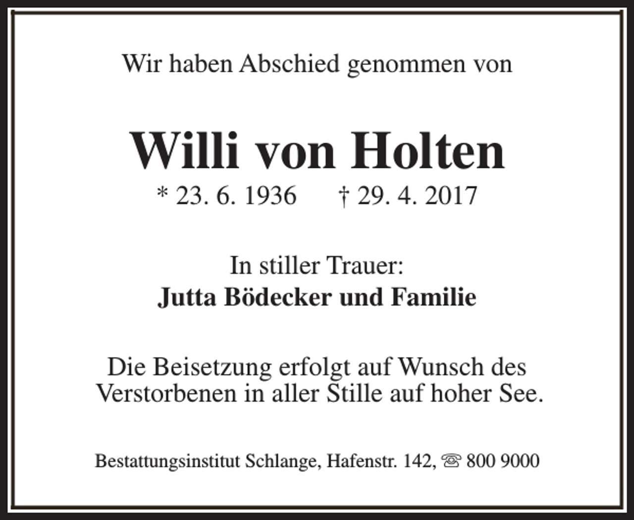 <p>Wir haben Abschied genommen von</p><p>Willi von Holten<br />* 23. 6. 1936</p><p>† 29. 4. 2017</p><p>In stiller Trauer:<br />Jutta Bödecker und Familie<br />Die Beisetzung erfolgt auf Wunsch des<br />Verstorbenen in aller Stille auf hoher See.<br />Bestattungsinstitut Schlange, Hafenstr. 142, s 800 9000</p>