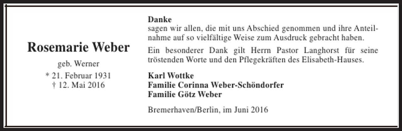 <p>Rosemarie Weber<br />geb. Werner<br />* 21. Februar 1931<br />† 12. Mai 2016</p><p>Danke<br />sagen wir allen, die mit uns Abschied genommen und ihre Anteilnahme auf so vielfältige Weise zum Ausdruck gebracht haben.<br />Ein besonderer Dank gilt Herrn Pastor Langhorst für seine<br />tröstenden Worte und den Pflegekräften des Elisabeth-Hauses.<br />Karl Wottke<br />Familie Corinna Weber-Schöndorfer<br />Familie Götz Weber<br />Bremerhaven/Berlin, im Juni 2016</p>