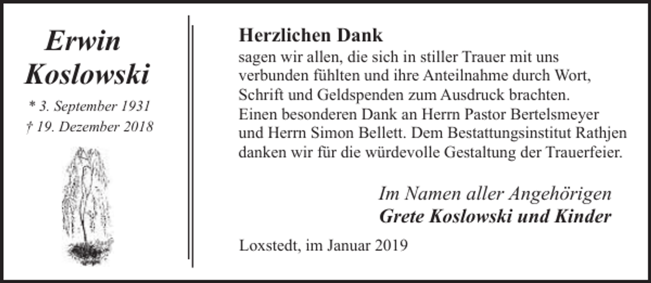 <p>Erwin<br />Koslowski<br />* 3. September 1931<br />† 19. Dezember 2018</p><p>Herzlichen Dank</p><p>sagen wir allen, die sich in stiller Trauer mit uns<br />verbunden fühlten und ihre Anteilnahme durch Wort,<br />Schrift und Geldspenden zum Ausdruck brachten.<br />Einen besonderen Dank an Herrn Pastor Bertelsmeyer<br />und Herrn Simon Bellett. Dem Bestattungsinstitut Rathjen<br />danken wir für die würdevolle Gestaltung der Trauerfeier.</p><p>Im Namen aller Angehörigen<br />Grete Koslowski und Kinder<br />Loxstedt, im Januar 2019</p>