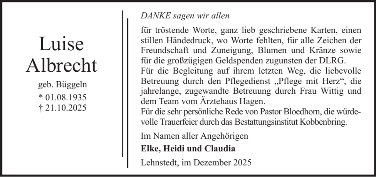 <p>DANKE sagen wir allen</p><p>Luise<br />Albrecht<br />geb. Büggeln<br />* 01.08.1935<br />† 21.10.2025</p><p>für tröstende Worte, ganz lieb geschriebene Karten, einen<br />stillen Händedruck, wo Worte fehlten, für alle Zeichen der<br />Freundschaft und Zuneigung, Blumen und Kränze sowie<br />für die großzügigen Geldspenden zugunsten der DLRG.<br />Für die Begleitung auf ihrem letzten Weg, die liebevolle<br />Betreuung durch den Pflegedienst „Pflege mit Herz“, die<br />jahrelange, zugewandte Betreuung durch Frau Wittig und<br />dem Team vom Ärztehaus Hagen.<br />Für die sehr persönliche Rede von Pastor Bloedhorn, die würdevolle Trauerfeier durch das Bestattungsinstitut Kobbenbring.<br />Im Namen aller Angehörigen<br />Elke, Heidi und Claudia<br />Lehnstedt, im Dezember 2025</p>