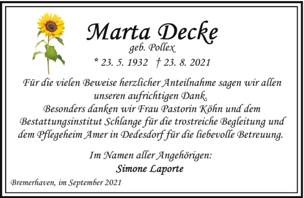 <p>geb. Pollex<br />* 23. 5. 1932 † 23. 8. 2021<br />Für die vielen Beweise herzlicher Anteilnahme sagen wir allen<br />unseren aufrichtigen Dank.<br />Besonders danken wir Frau Pastorin Köhn und dem<br />Bestattungsinstitut Schlange für die trostreiche Begleitung und<br />dem Pflegeheim Amer in Dedesdorf für die liebevolle Betreuung.<br />Im Namen aller Angehörigen:<br />Bremerhaven, im September 2021</p>