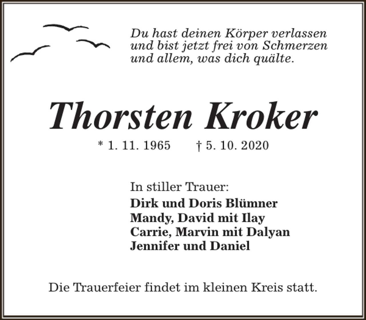 <p>Du hast deinen Körper verlassen<br />und bist jetzt frei von Schmerzen<br />und allem, was dich quälte.</p><p>Thorsten Kroker<br />* 1. 11. 1965</p><p>† 5. 10. 2020</p><p>In stiller Trauer:<br />Dirk und Doris Blümner<br />Mandy, David mit Ilay<br />Carrie, Marvin mit Dalyan<br />Jennifer und Daniel<br />Die Trauerfeier findet im kleinen Kreis statt.</p>