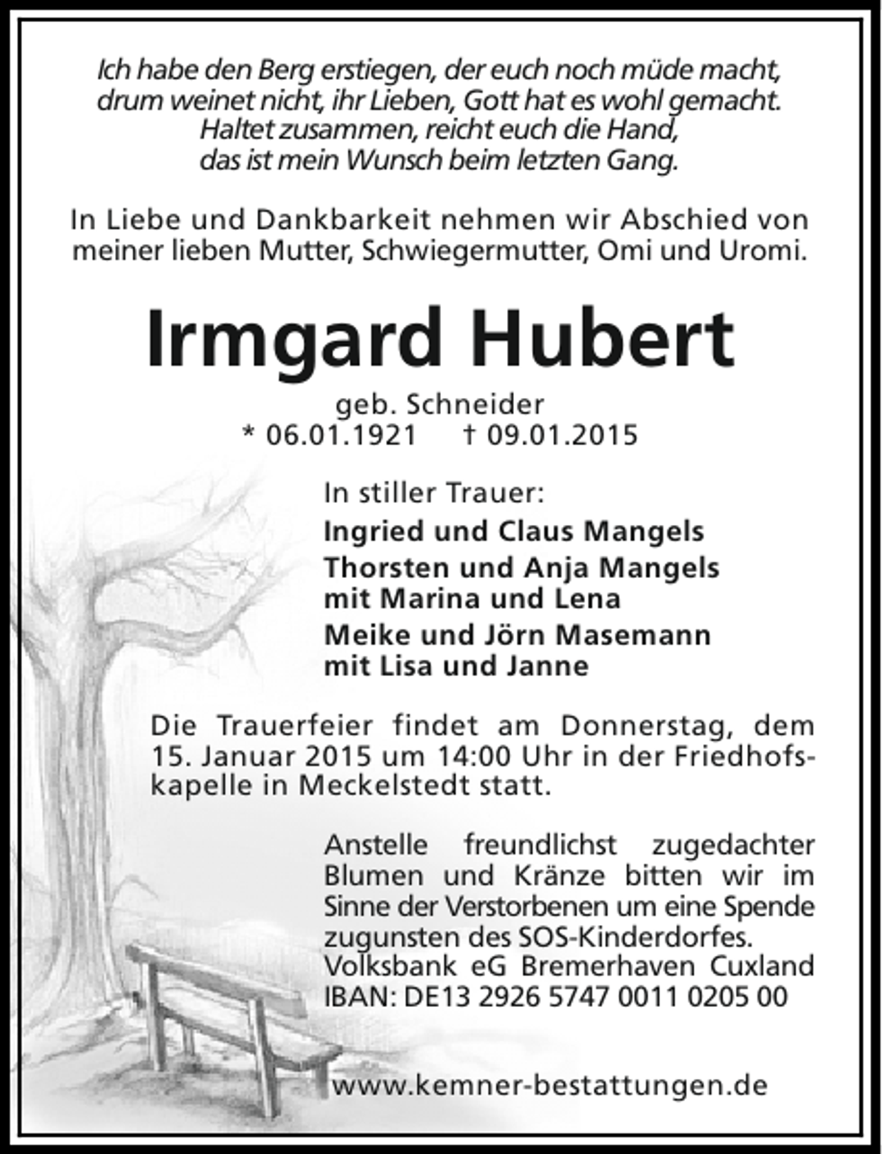 <p>Ich habe den Berg erstiegen, der euch noch müde macht,<br />drum weinet nicht, ihr Lieben, Gott hat es wohl gemacht.<br />Haltet zusammen, reicht euch die Hand,<br />das ist mein Wunsch beim letzten Gang.<br />In Liebe und Dankbarkeit nehmen wir Abschied von<br />meiner lieben Mutter, Schwiegermutter, Omi und Uromi.</p><p>Irmgard Hubert<br />geb. Schneider<br />* 06.01.1921 † 09.01.2015</p><p>In stiller Trauer:<br />Ingried und Claus Mangels<br />Thorsten und Anja Mangels<br />mit Marina und Lena<br />Meike und Jörn Masemann<br />mit Lisa und Janne<br />Die Trauerfeier findet am Donnerstag, dem<br />15. Januar 2015 um 14:00 Uhr in der Friedhofskapelle in Meckelstedt statt.<br />Anstelle freundlichst zugedachter<br />Blumen und Kränze bitten wir im<br />Sinne der Verstorbenen um eine Spende<br />zugunsten des SOS-Kinderdorfes.<br />Volksbank eG Bremerhaven Cuxland<br />IBAN: DE13 2926 5747 0011 0205 00<br />www.kemner-bestattungen.de</p>