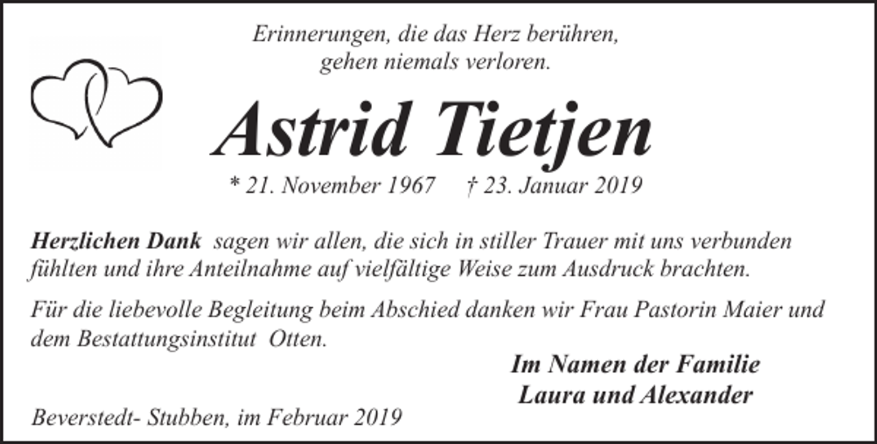 <p>Erinnerungen, die das Herz berühren,<br />gehen niemals verloren.</p><p>Astrid Tietjen<br />* 21. November 1967</p><p>† 23. Januar 2019</p><p>Herzlichen Dank sagen wir allen, die sich in stiller Trauer mit uns verbunden<br />fühlten und ihre Anteilnahme auf vielfältige Weise zum Ausdruck brachten.<br />Für die liebevolle Begleitung beim Abschied danken wir Frau Pastorin Maier und<br />dem Bestattungsinstitut Otten.<br />Beverstedt- Stubben, im Februar 2019</p><p>Im Namen der Familie<br />Laura und Alexander</p>