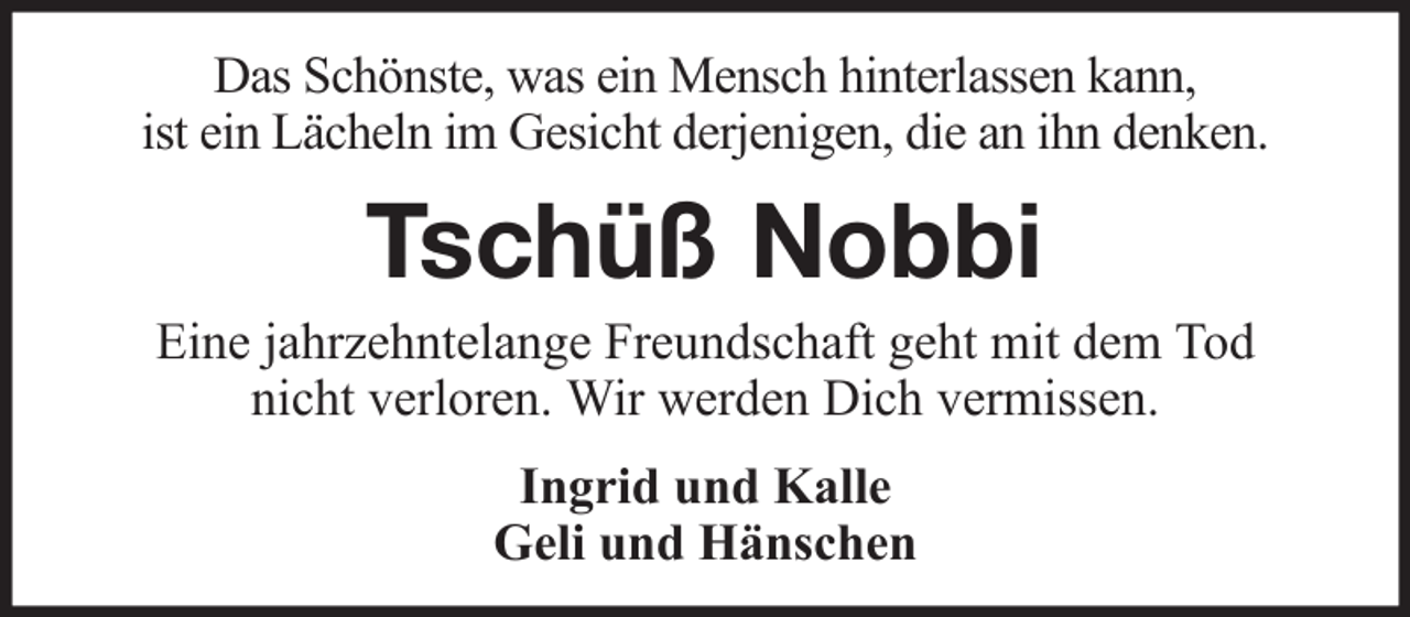 <p>Das Schönste, was ein Mensch hinterlassen kann,<br />ist ein Lächeln im Gesicht derjenigen, die an ihn denken.</p><p>Tschüß Nobbi<br />Eine jahrzehntelange Freundschaft geht mit dem Tod<br />nicht verloren. Wir werden Dich vermissen.<br />Ingrid und Kalle<br />Geli und Hänschen</p>