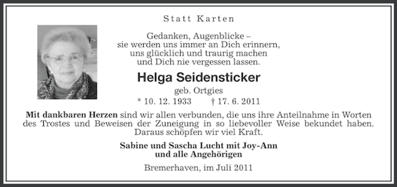 <p>Statt Karten<br />Gedanken, Augenblicke –<br />sie werden uns immer an Dich erinnern,<br />uns glücklich und traurig machen<br />und Dich nie vergessen lassen.</p><p>Helga Seidensticker<br />geb. Ortgies<br />* 10. 12. 1933<br />† 17. 6. 2011<br />Mit dankbaren Herzen sind wir allen verbunden, die uns ihre Anteilnahme in Worten<br />des Trostes und Beweisen der Zuneigung in so liebevoller Weise bekundet haben.<br />Daraus schöpfen wir viel Kraft.<br />Sabine und Sascha Lucht mit Joy-Ann<br />und alle Angehörigen<br />Bremerhaven, im Juli 2011</p>