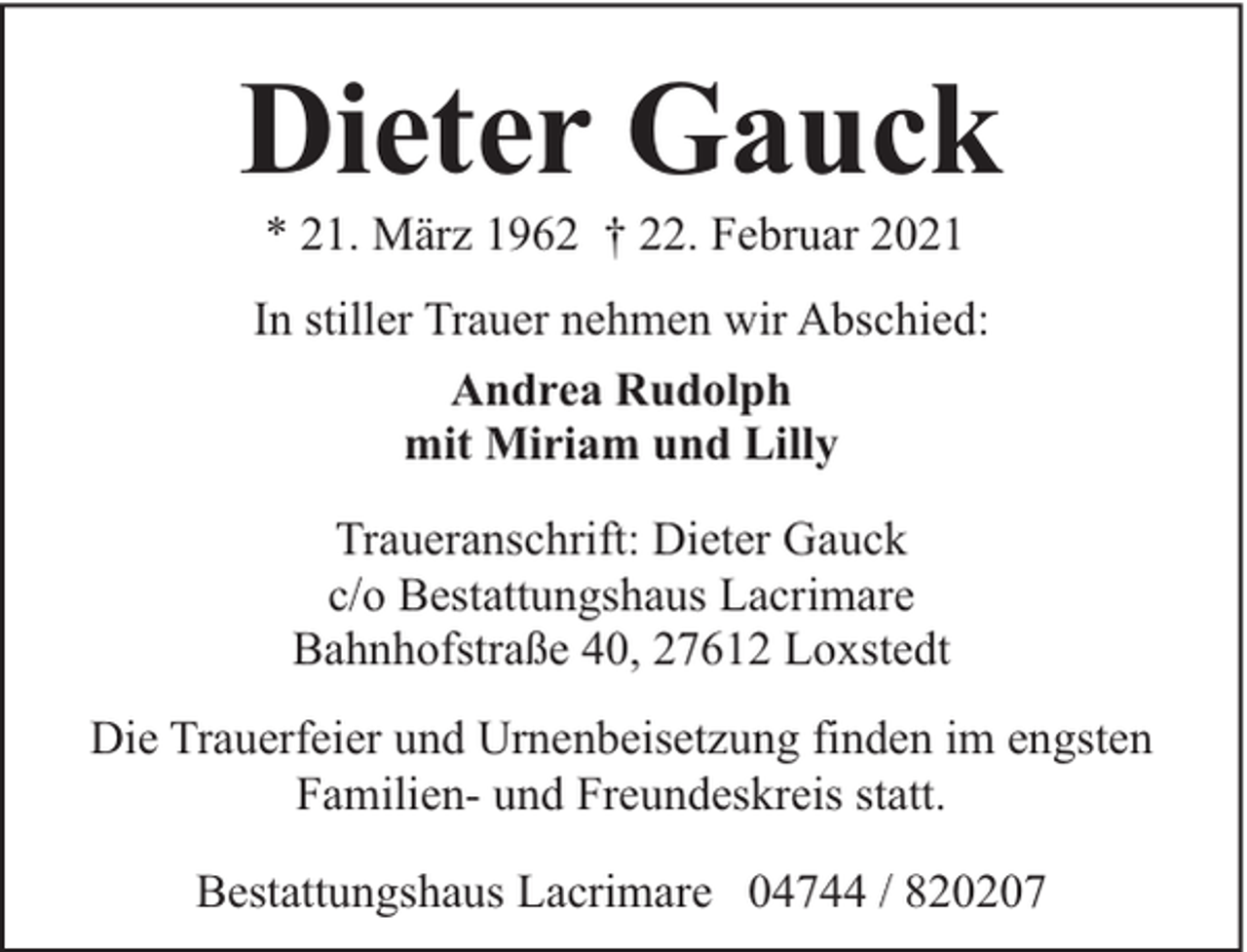 <p>Dieter Gauck<br />* 21. März 1962 † 22. Februar 2021</p><p>In stiller Trauer nehmen wir Abschied:<br />Andrea Rudolph<br />mit Miriam und Lilly<br />Traueranschrift: Dieter Gauck<br />c/o Bestattungshaus Lacrimare<br />Bahnhofstraße 40, 27612 Loxstedt<br />Die Trauerfeier und Urnenbeisetzung finden im engsten<br />Familien- und Freundeskreis statt.<br />Bestattungshaus Lacrimare 04744 / 820207</p>
