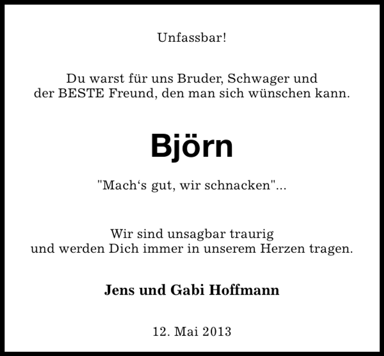 <p>Unfassbar!<br />Du warst für uns Bruder, Schwager und<br />der BESTE Freund, den man sich wünschen kann.</p><p>Björn<br />"Mach‘s gut, wir schnacken"...<br />Wir sind unsagbar traurig<br />und werden Dich immer in unserem Herzen tragen.</p><p>Jens und Gabi Hoffmann<br />12. Mai 2013</p>