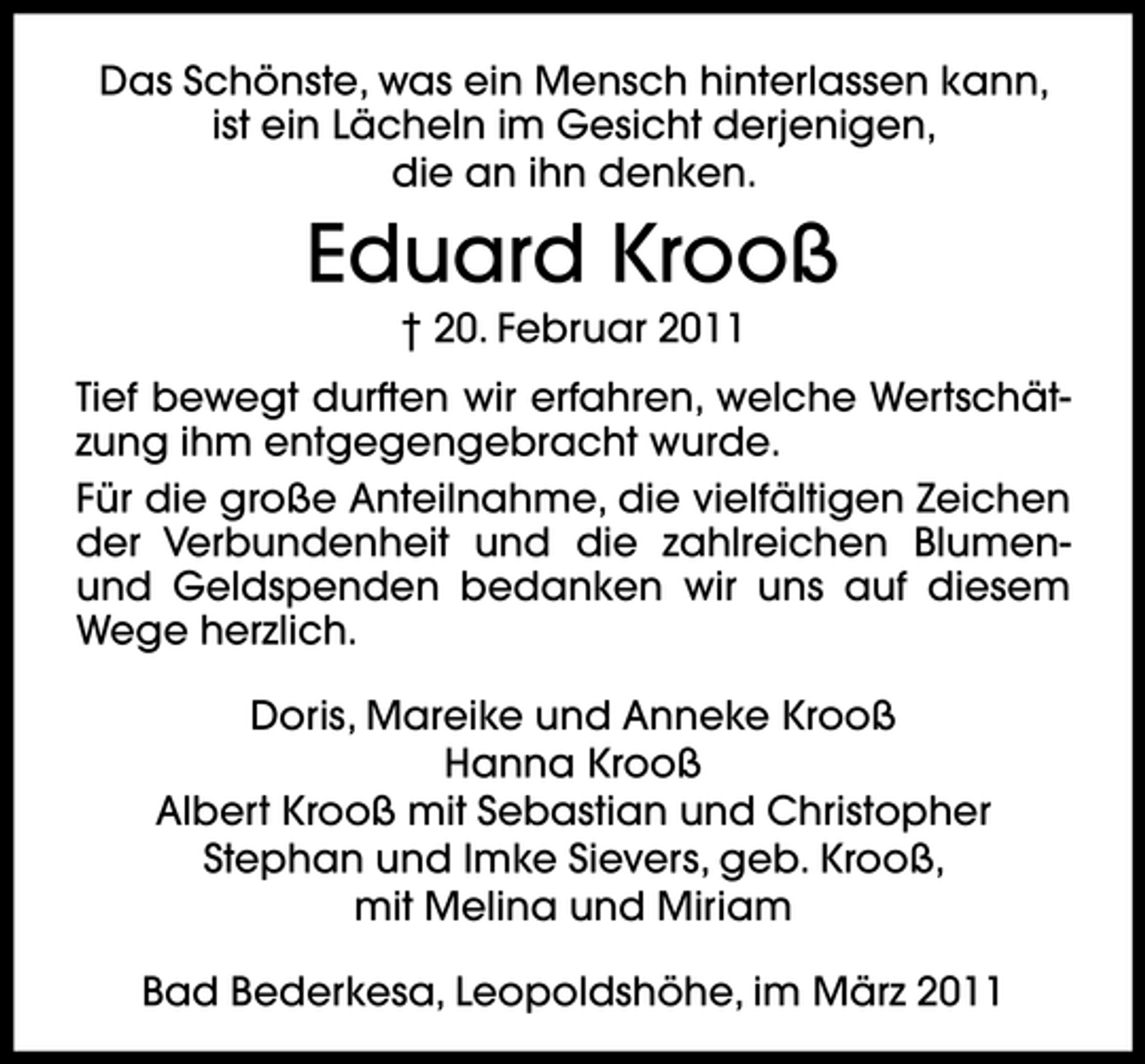 <p>Das Schönste, was ein Mensch hinterlassen kann, ist ein Lächeln im Gesicht derjenigen, die an ihn denken.</p><p>Eduard Krooß<br />† 20. Februar 2011 Tief bewegt durften wir erfahren, welche Wertschätzung ihm entgegengebracht wurde. Für die große Anteilnahme, die vielfältigen Zeichen der Verbundenheit und die zahlreichen Blumenund Geldspenden bedanken wir uns auf diesem Wege herzlich. Doris, Mareike und Anneke Krooß Hanna Krooß Albert Krooß mit Sebastian und Christopher Stephan und Imke Sievers, geb. Krooß, mit Melina und Miriam Bad Bederkesa, Leopoldshöhe, im März 2011</p>