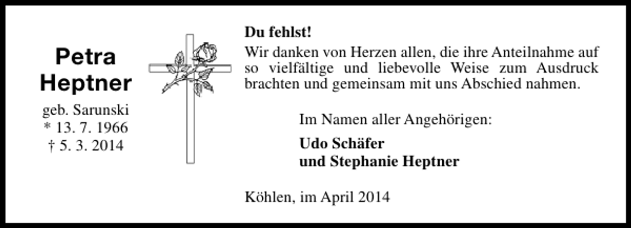 <p>Petra<br />Heptner<br />geb. Sarunski<br />* 13. 7. 1966<br />† 5. 3. 2014</p><p>Du fehlst!<br />Wir danken von Herzen allen, die ihre Anteilnahme auf<br />so vielfältige und liebevolle Weise zum Ausdruck<br />brachten und gemeinsam mit uns Abschied nahmen.<br />Im Namen aller Angehörigen:<br />Udo Schäfer<br />und Stephanie Heptner<br />Köhlen, im April 2014</p>