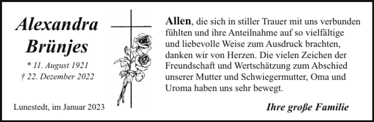 <p>Alexandra<br />Brünjes<br />* 11. August 1921<br />† 22. Dezember 2022<br />Lunestedt, im Januar 2023</p><p>Allen, die sich in stiller Trauer mit uns verbunden<br />fühlten und ihre Anteilnahme auf so vielfältige<br />und liebevolle Weise zum Ausdruck brachten,<br />danken wir von Herzen. Die vielen Zeichen der<br />Freundschaft und Wertschätzung zum Abschied<br />unserer Mutter und Schwiegermutter, Oma und<br />Uroma haben uns sehr bewegt.</p><p>Ihre große Familie</p>