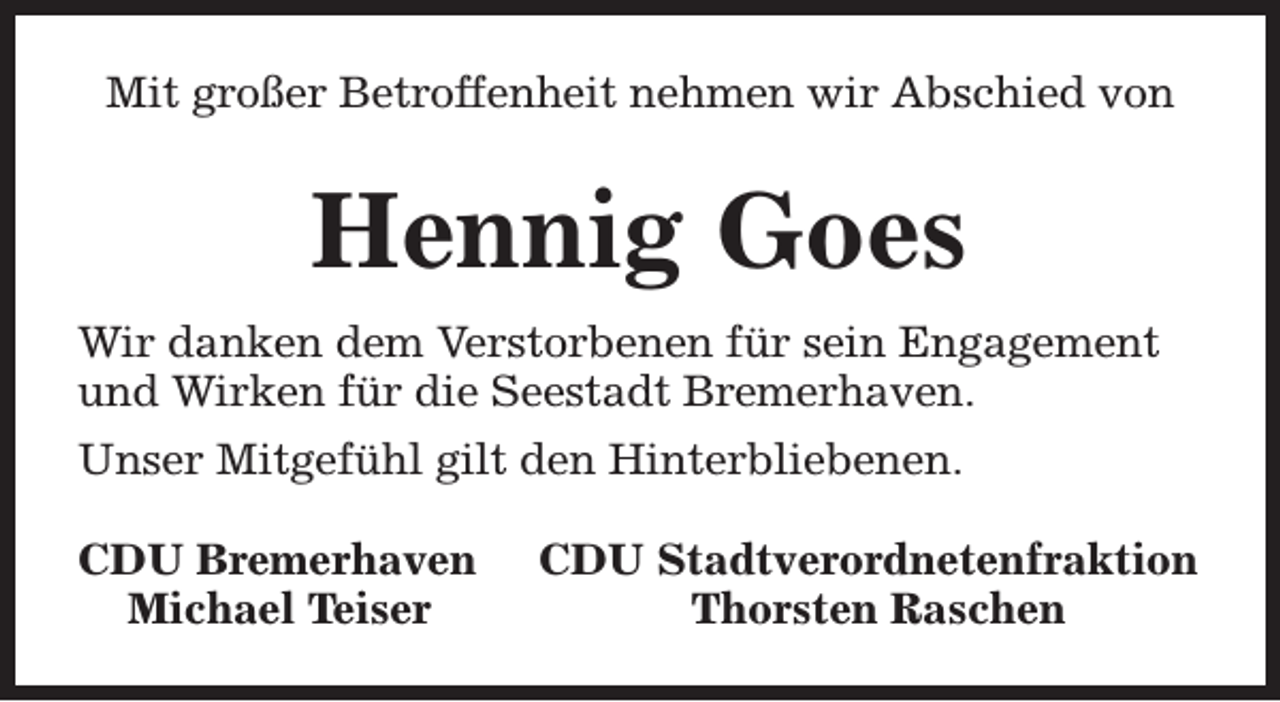 <p>Mit großer Betroffenheit nehmen wir Abschied von</p><p>Hennig Goes<br />Wir danken dem Verstorbenen für sein Engagement<br />und Wirken für die Seestadt Bremerhaven.<br />Unser Mitgefühl gilt den Hinterbliebenen.<br />CDU Bremerhaven<br />Michael Teiser</p><p>CDU Stadtverordnetenfraktion<br />Thorsten Raschen</p>
